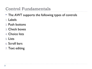 Control Fundamentals
 The AWT supports the following types of controls
1. Labels
2. Push buttons
3. Check boxes
4. Choice lists
5. Lists
6. Scroll bars
7. Text editing
 