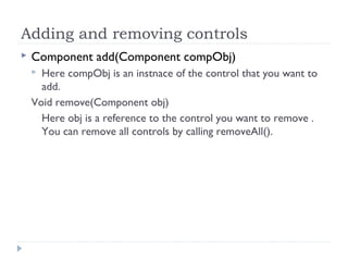 Adding and removing controls
 Component add(Component compObj)
 Here compObj is an instnace of the control that you want to
add.
Void remove(Component obj)
Here obj is a reference to the control you want to remove .
You can remove all controls by calling removeAll().
 
