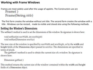 Working with Frame Windows
Frames are most widely used after the usage of applets. The Constructors use are
The first form creates the window without ant title. The second form creates the window with a
title . Windows can be resized , made to visible and closed also using the following methods.
 