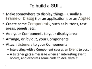 5
To build a GUI...
• Make somewhere to display things—usually a
Frame or Dialog (for an application), or an Applet
• Create some Components, such as buttons, text
areas, panels, etc.
• Add your Components to your display area
• Arrange, or lay out, your Components
• Attach Listeners to your Components
– Interacting with a Component causes an Event to occur
– A Listener gets a message when an interesting event
occurs, and executes some code to deal with it
 