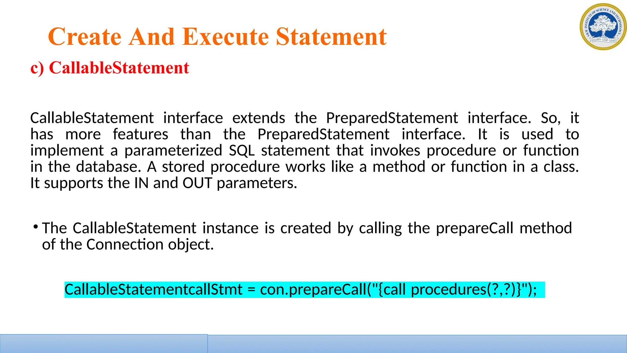 Create And Execute Statement
c) CallableStatement
CallableStatement interface extends the PreparedStatement interface. So, it
has more features than the PreparedStatement interface. It is used to
implement a parameterized SQL statement that invokes procedure or function
in the database. A stored procedure works like a method or function in a class.
It supports the IN and OUT parameters.
• The CallableStatement instance is created by calling the prepareCall method
of the Connection object.
CallableStatementcallStmt = con.prepareCall("{call procedures(?,?)}");
 