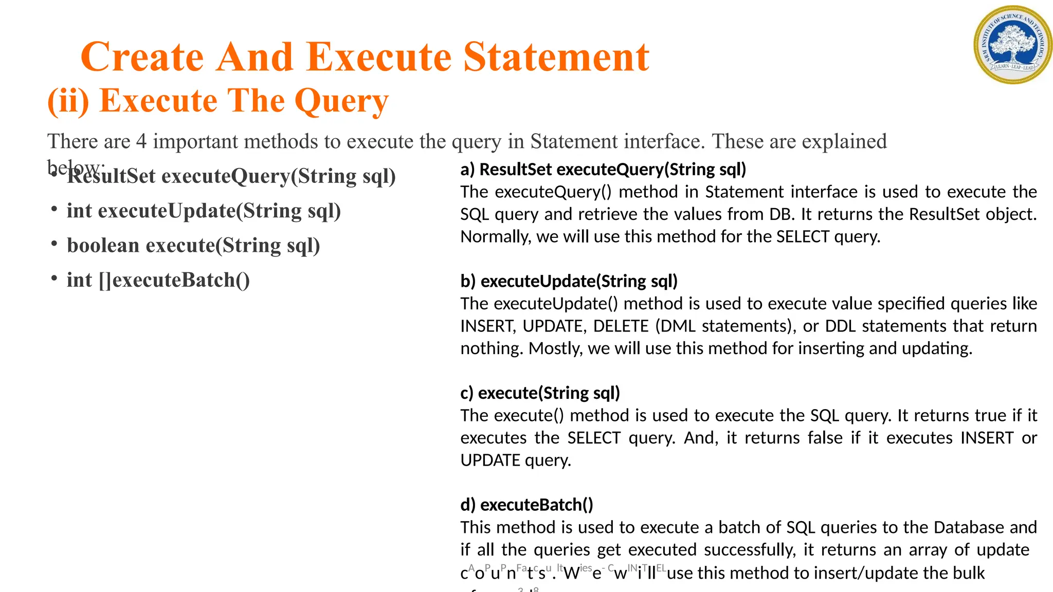 Create And Execute Statement
(ii) Execute The Query
There are 4 important methods to execute the query in Statement interface. These are explained
below:
• ResultSet executeQuery(String sql)
• int executeUpdate(String sql)
• boolean execute(String sql)
• int []executeBatch()
a) ResultSet executeQuery(String sql)
The executeQuery() method in Statement interface is used to execute the
SQL query and retrieve the values from DB. It returns the ResultSet object.
Normally, we will use this method for the SELECT query.
b) executeUpdate(String sql)
The executeUpdate() method is used to execute value specified queries like
INSERT, UPDATE, DELETE (DML statements), or DDL statements that return
nothing. Mostly, we will use this method for inserting and updating.
c) execute(String sql)
The execute() method is used to execute the SQL query. It returns true if it
executes the SELECT query. And, it returns false if it executes INSERT or
UPDATE query.
d) executeBatch()
This method is used to execute a batch of SQL queries to the Database and
if all the queries get executed successfully, it returns an array of update
cA
oP
uP
nFa
tc
su
.lt
Wies
e- C
wIN
iT
llEL
use this method to insert/update the bulk
 