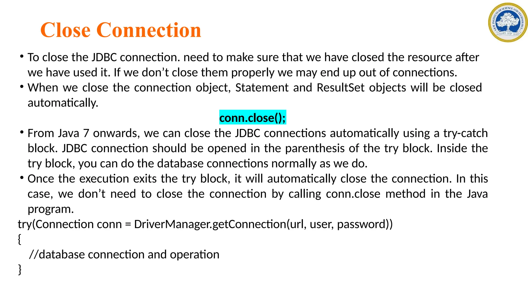 Close Connection
• To close the JDBC connection. need to make sure that we have closed the resource after
we have used it. If we don’t close them properly we may end up out of connections.
• When we close the connection object, Statement and ResultSet objects will be closed
automatically.
conn.close();
• From Java 7 onwards, we can close the JDBC connections automatically using a try-catch
block. JDBC connection should be opened in the parenthesis of the try block. Inside the
try block, you can do the database connections normally as we do.
• Once the execution exits the try block, it will automatically close the connection. In this
case, we don’t need to close the connection by calling conn.close method in the Java
program.
try(Connection conn = DriverManager.getConnection(url, user, password))
{
//database connection and operation
}
 
