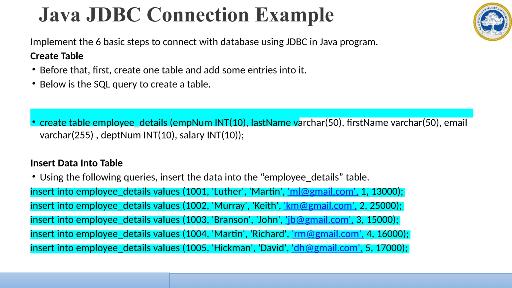 Java JDBC Connection Example
Implement the 6 basic steps to connect with database using JDBC in Java program.
Create Table
• Before that, first, create one table and add some entries into it.
• Below is the SQL query to create a table.
• create table employee_details (empNum INT(10), lastName varchar(50), firstName varchar(50), email
varchar(255) , deptNum INT(10), salary INT(10));
Insert Data Into Table
• Using the following queries, insert the data into the “employee_details” table.
insert into employee_details values (1001, 'Luther', 'Martin', 'ml@gmail.com', 1, 13000);
insert into employee_details values (1002, 'Murray', 'Keith', 'km@gmail.com', 2, 25000);
insert into employee_details values (1003, 'Branson', 'John', 'jb@gmail.com', 3, 15000);
insert into employee_details values (1004, 'Martin', 'Richard', 'rm@gmail.com', 4, 16000);
insert into employee_details values (1005, 'Hickman', 'David', 'dh@gmail.com', 5, 17000);
 