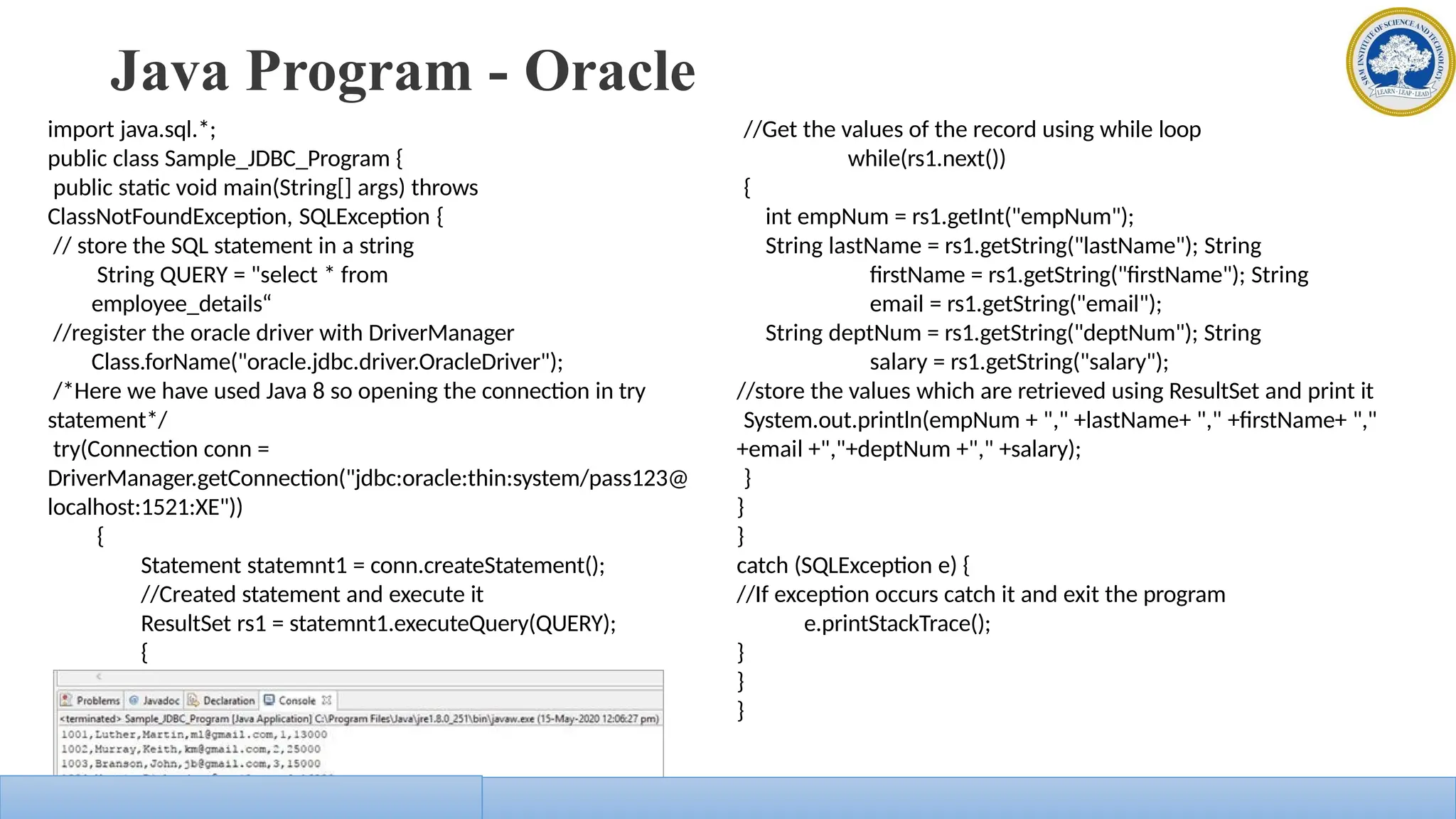 Java Program - Oracle
import java.sql.*;
public class Sample_JDBC_Program {
public static void main(String[] args) throws
ClassNotFoundException, SQLException {
// store the SQL statement in a string
String QUERY = "select * from
employee_details“
//register the oracle driver with DriverManager
Class.forName("oracle.jdbc.driver.OracleDriver");
/*Here we have used Java 8 so opening the connection in try
statement*/
try(Connection conn =
DriverManager.getConnection("jdbc:oracle:thin:system/pass123@
localhost:1521:XE"))
{
Statement statemnt1 = conn.createStatement();
//Created statement and execute it
ResultSet rs1 = statemnt1.executeQuery(QUERY);
{
//Get the values of the record using while loop
while(rs1.next())
{
int empNum = rs1.getInt("empNum");
String lastName = rs1.getString("lastName"); String
firstName = rs1.getString("firstName"); String
email = rs1.getString("email");
String deptNum = rs1.getString("deptNum"); String
salary = rs1.getString("salary");
//store the values which are retrieved using ResultSet and print it
System.out.println(empNum + "," +lastName+ "," +firstName+ ","
+email +","+deptNum +"," +salary);
}
}
}
catch (SQLException e) {
//If exception occurs catch it and exit the program
e.printStackTrace();
}
}
}
 