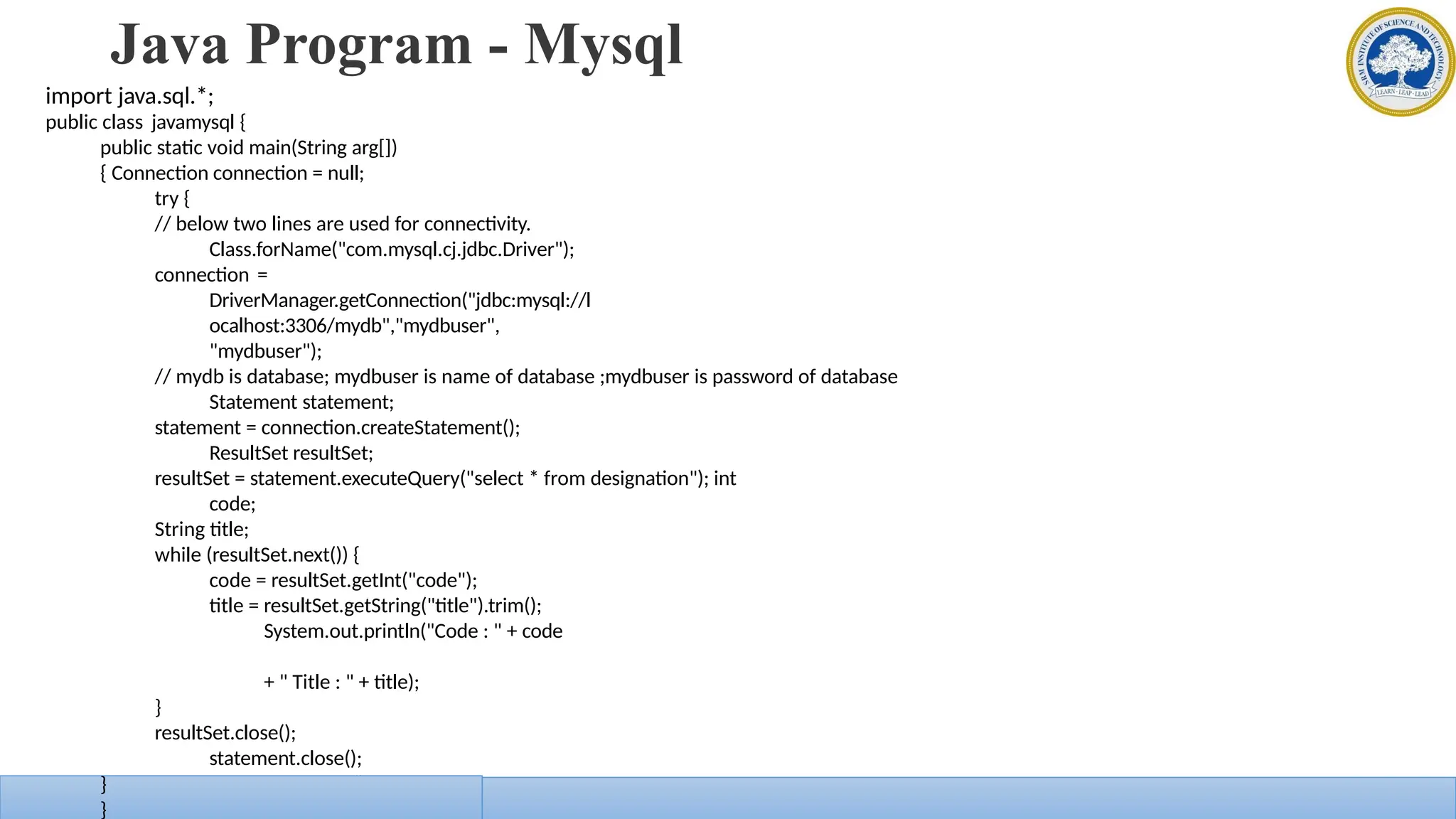 Java Program - Mysql
import java.sql.*;
public class javamysql {
public static void main(String arg[])
{ Connection connection = null;
try {
// below two lines are used for connectivity.
Class.forName("com.mysql.cj.jdbc.Driver");
connection =
DriverManager.getConnection("jdbc:mysql://l
ocalhost:3306/mydb","mydbuser",
"mydbuser");
// mydb is database; mydbuser is name of database ;mydbuser is password of database
Statement statement;
statement = connection.createStatement();
ResultSet resultSet;
resultSet = statement.executeQuery("select * from designation"); int
code;
String title;
while (resultSet.next()) {
code = resultSet.getInt("code");
title = resultSet.getString("title").trim();
System.out.println("Code : " + code
+ " Title : " + title);
}
resultSet.close();
statement.close();
connection.close();
}
}
}
 