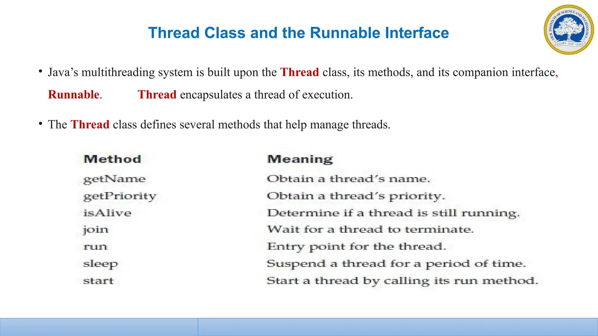 Thread Class and the Runnable Interface
• Java’s multithreading system is built upon the Thread class, its methods, and its companion interface,
Runnable. Thread encapsulates a thread of execution.
• The Thread class defines several methods that help manage threads.
 