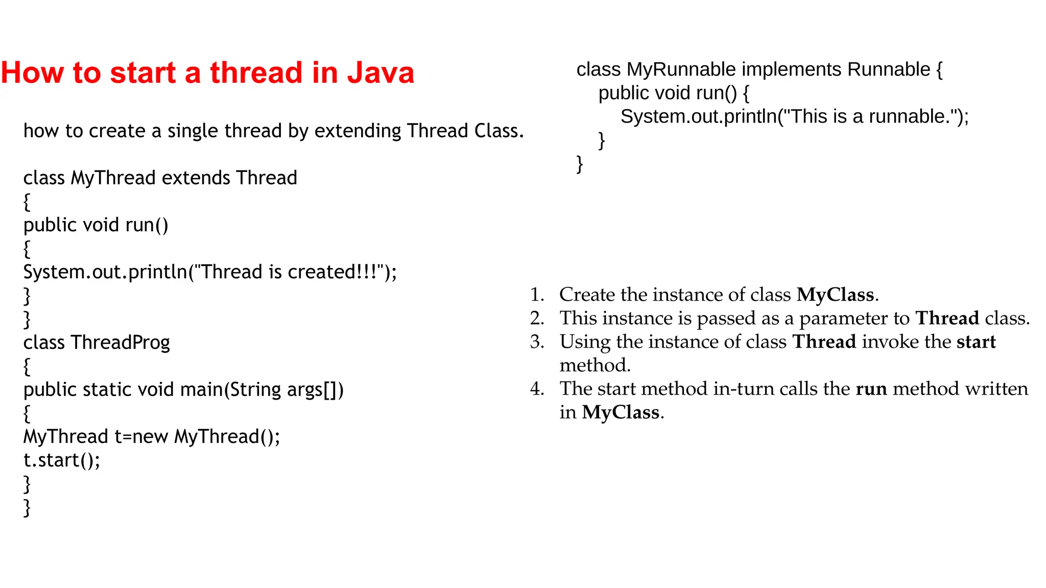 How to start a thread in Java
how to create a single thread by extending Thread Class.
class MyThread extends Thread
{
public void run()
{
System.out.println("Thread is created!!!");
}
}
class ThreadProg
{
public static void main(String args[])
{
MyThread t=new MyThread();
t.start();
}
}
class MyRunnable implements Runnable {
public void run() {
System.out.println("This is a runnable.");
}
}
1. Create the instance of class MyClass.
2. This instance is passed as a parameter to Thread class.
3. Using the instance of class Thread invoke the start
method.
4. The start method in-turn calls the run method written
in MyClass.
 