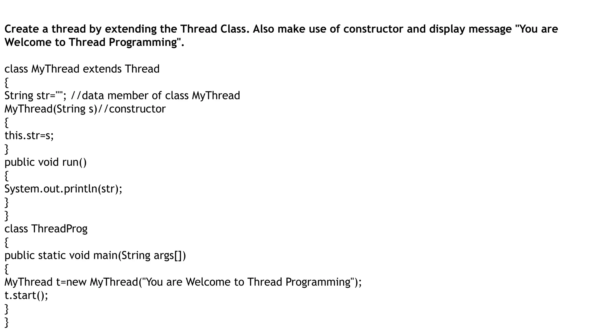 Create a thread by extending the Thread Class. Also make use of constructor and display message "You are
Welcome to Thread Programming".
class MyThread extends Thread
{
String str=""; //data member of class MyThread
MyThread(String s)//constructor
{
this.str=s;
}
public void run()
{
System.out.println(str);
}
}
class ThreadProg
{
public static void main(String args[])
{
MyThread t=new MyThread("You are Welcome to Thread Programming");
t.start();
}
}
 