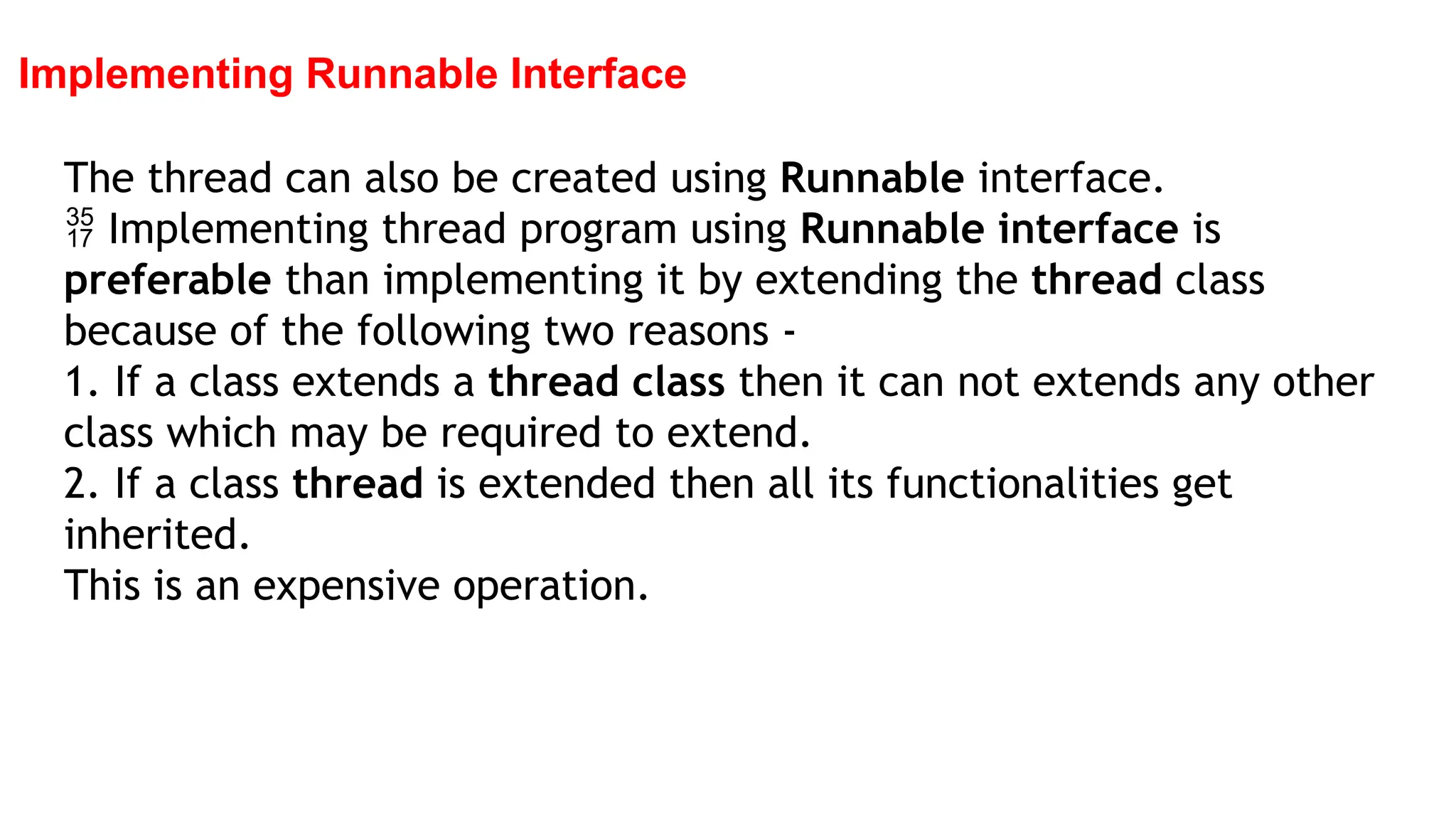 Implementing Runnable Interface
The thread can also be created using Runnable interface.
 Implementing thread program using Runnable interface is
preferable than implementing it by extending the thread class
because of the following two reasons -
1. If a class extends a thread class then it can not extends any other
class which may be required to extend.
2. If a class thread is extended then all its functionalities get
inherited.
This is an expensive operation.
 