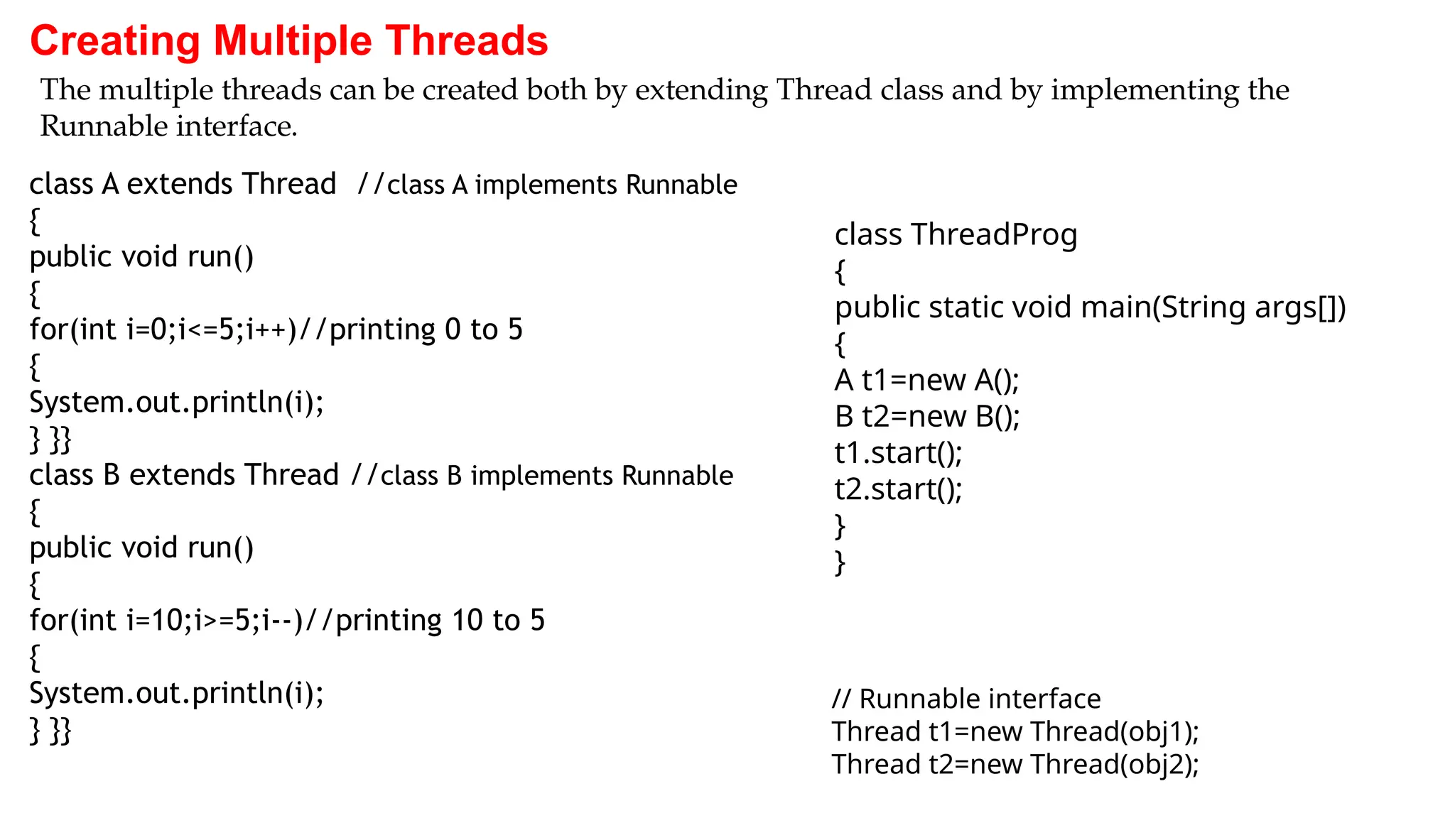 Creating Multiple Threads
class A extends Thread //class A implements Runnable
{
public void run()
{
for(int i=0;i<=5;i++)//printing 0 to 5
{
System.out.println(i);
} }}
class B extends Thread //class B implements Runnable
{
public void run()
{
for(int i=10;i>=5;i--)//printing 10 to 5
{
System.out.println(i);
} }}
The multiple threads can be created both by extending Thread class and by implementing the
Runnable interface.
class ThreadProg
{
public static void main(String args[])
{
A t1=new A();
B t2=new B();
t1.start();
t2.start();
}
}
// Runnable interface
Thread t1=new Thread(obj1);
Thread t2=new Thread(obj2);
 