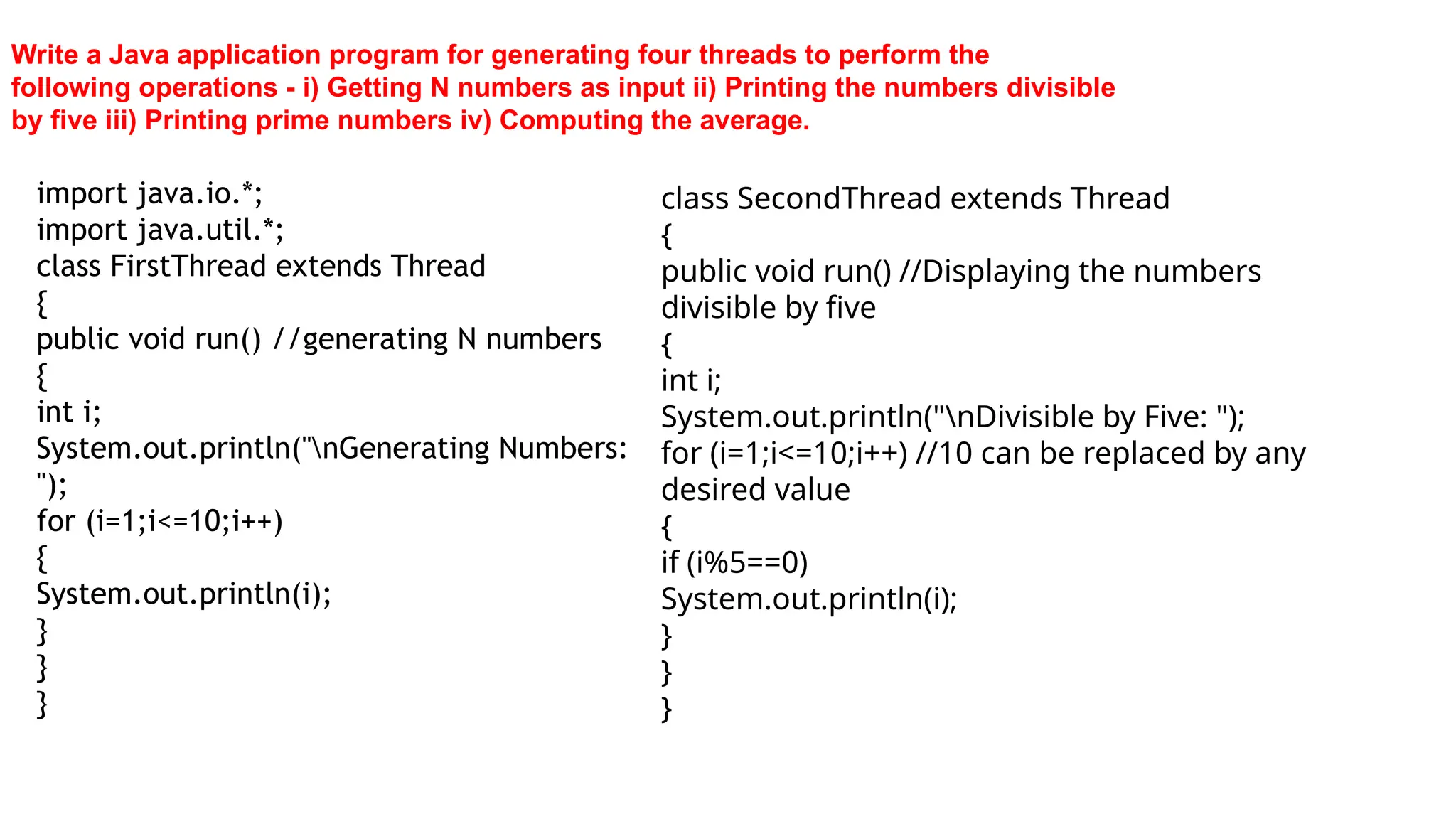 Write a Java application program for generating four threads to perform the
following operations - i) Getting N numbers as input ii) Printing the numbers divisible
by five iii) Printing prime numbers iv) Computing the average.
import java.io.*;
import java.util.*;
class FirstThread extends Thread
{
public void run() //generating N numbers
{
int i;
System.out.println("nGenerating Numbers:
");
for (i=1;i<=10;i++)
{
System.out.println(i);
}
}
}
class SecondThread extends Thread
{
public void run() //Displaying the numbers
divisible by five
{
int i;
System.out.println("nDivisible by Five: ");
for (i=1;i<=10;i++) //10 can be replaced by any
desired value
{
if (i%5==0)
System.out.println(i);
}
}
}
 
