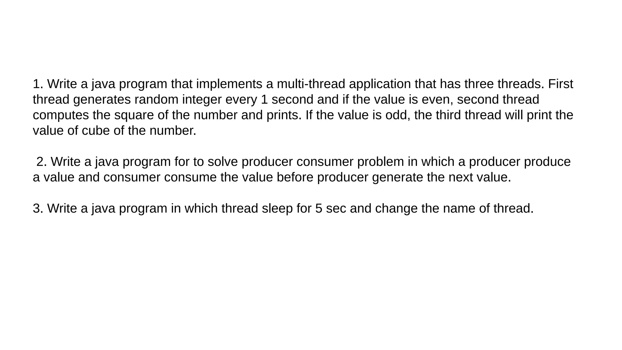 1. Write a java program that implements a multi-thread application that has three threads. First
thread generates random integer every 1 second and if the value is even, second thread
computes the square of the number and prints. If the value is odd, the third thread will print the
value of cube of the number.
2. Write a java program for to solve producer consumer problem in which a producer produce
a value and consumer consume the value before producer generate the next value.
3. Write a java program in which thread sleep for 5 sec and change the name of thread.
 