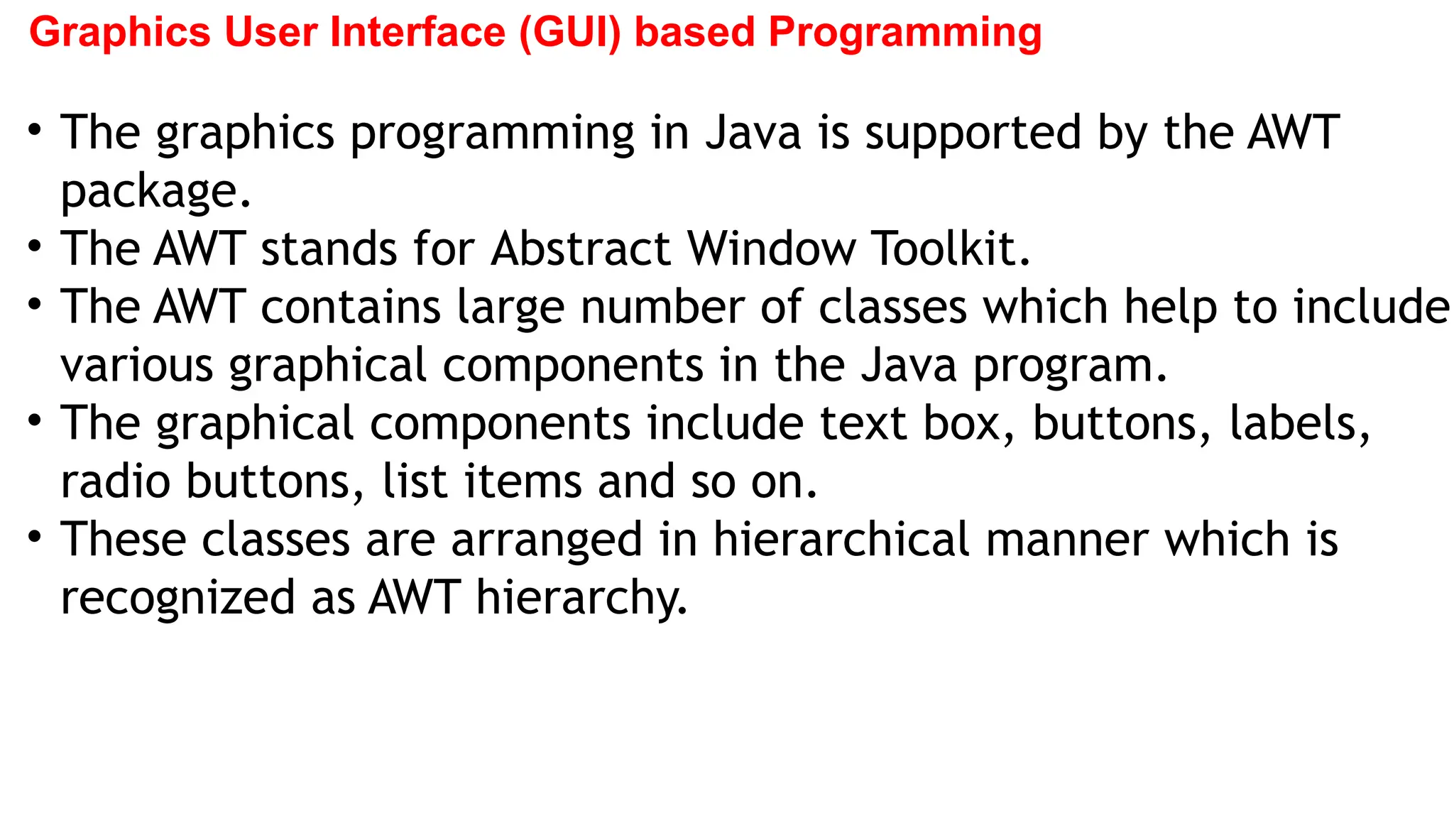 Graphics User Interface (GUI) based Programming
• The graphics programming in Java is supported by the AWT
package.
• The AWT stands for Abstract Window Toolkit.
• The AWT contains large number of classes which help to include
various graphical components in the Java program.
• The graphical components include text box, buttons, labels,
radio buttons, list items and so on.
• These classes are arranged in hierarchical manner which is
recognized as AWT hierarchy.
 