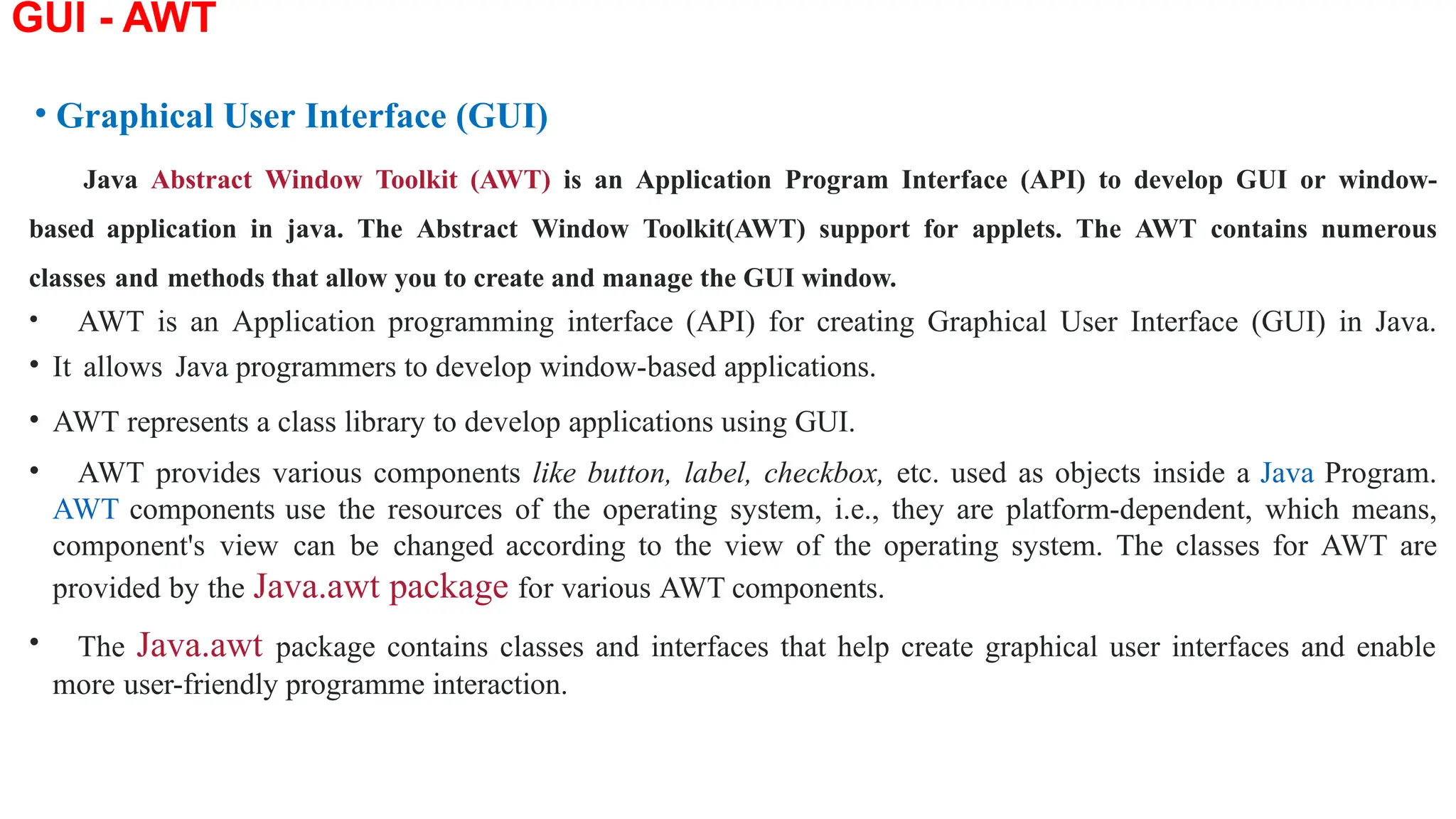 GUI - AWT
• Graphical User Interface (GUI)
Java Abstract Window Toolkit (AWT) is an Application Program Interface (API) to develop GUI or window-
based application in java. The Abstract Window Toolkit(AWT) support for applets. The AWT contains numerous
classes and methods that allow you to create and manage the GUI window.
• AWT is an Application programming interface (API) for creating Graphical User Interface (GUI) in Java.
• It allows Java programmers to develop window-based applications.
• AWT represents a class library to develop applications using GUI.
• AWT provides various components like button, label, checkbox, etc. used as objects inside a Java Program.
AWT components use the resources of the operating system, i.e., they are platform-dependent, which means,
component's view can be changed according to the view of the operating system. The classes for AWT are
provided by the Java.awt package for various AWT components.
• The Java.awt package contains classes and interfaces that help create graphical user interfaces and enable
more user-friendly programme interaction.
 