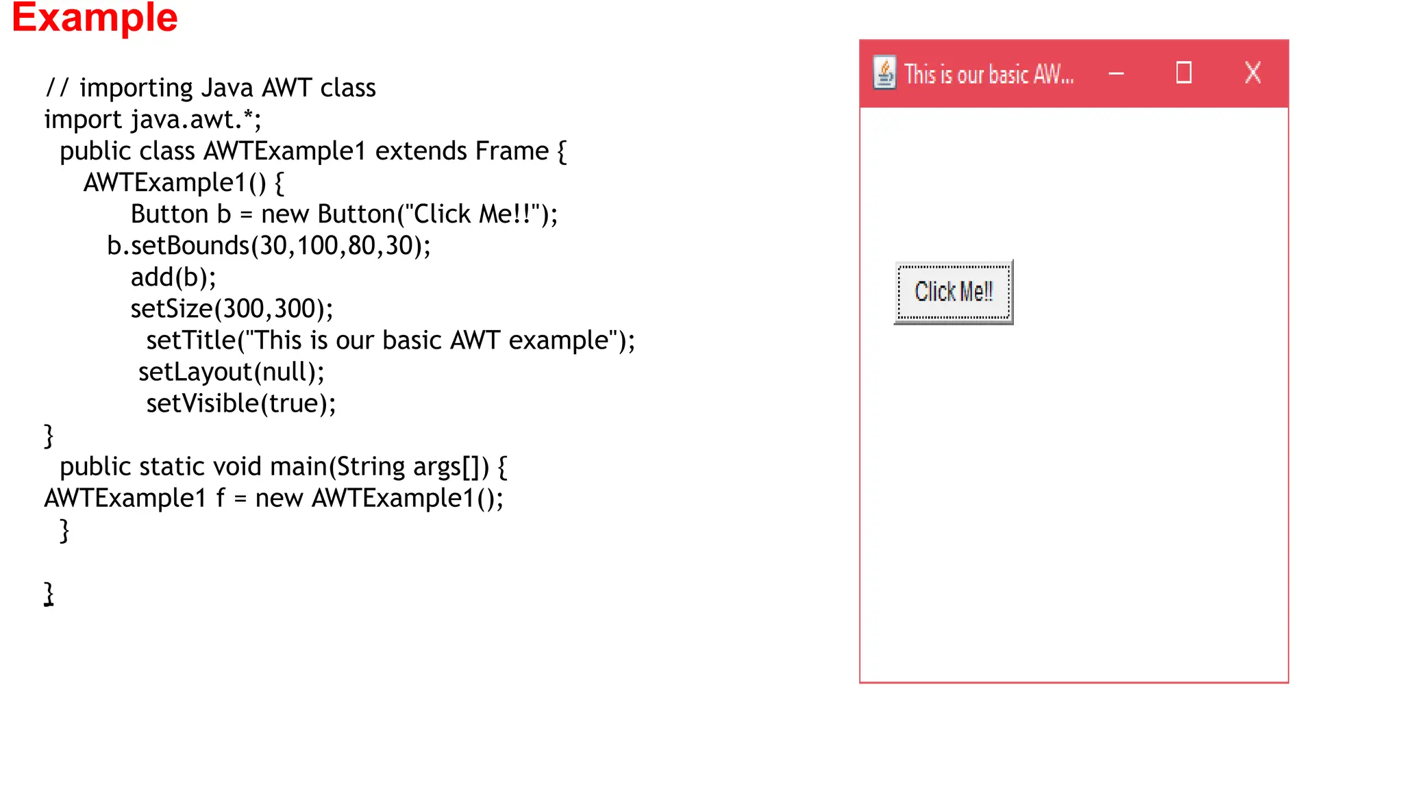 Example
// importing Java AWT class
import java.awt.*;
public class AWTExample1 extends Frame {
AWTExample1() {
Button b = new Button("Click Me!!");
b.setBounds(30,100,80,30);
add(b);
setSize(300,300);
setTitle("This is our basic AWT example");
setLayout(null);
setVisible(true);
}
public static void main(String args[]) {
AWTExample1 f = new AWTExample1();
}
}
 