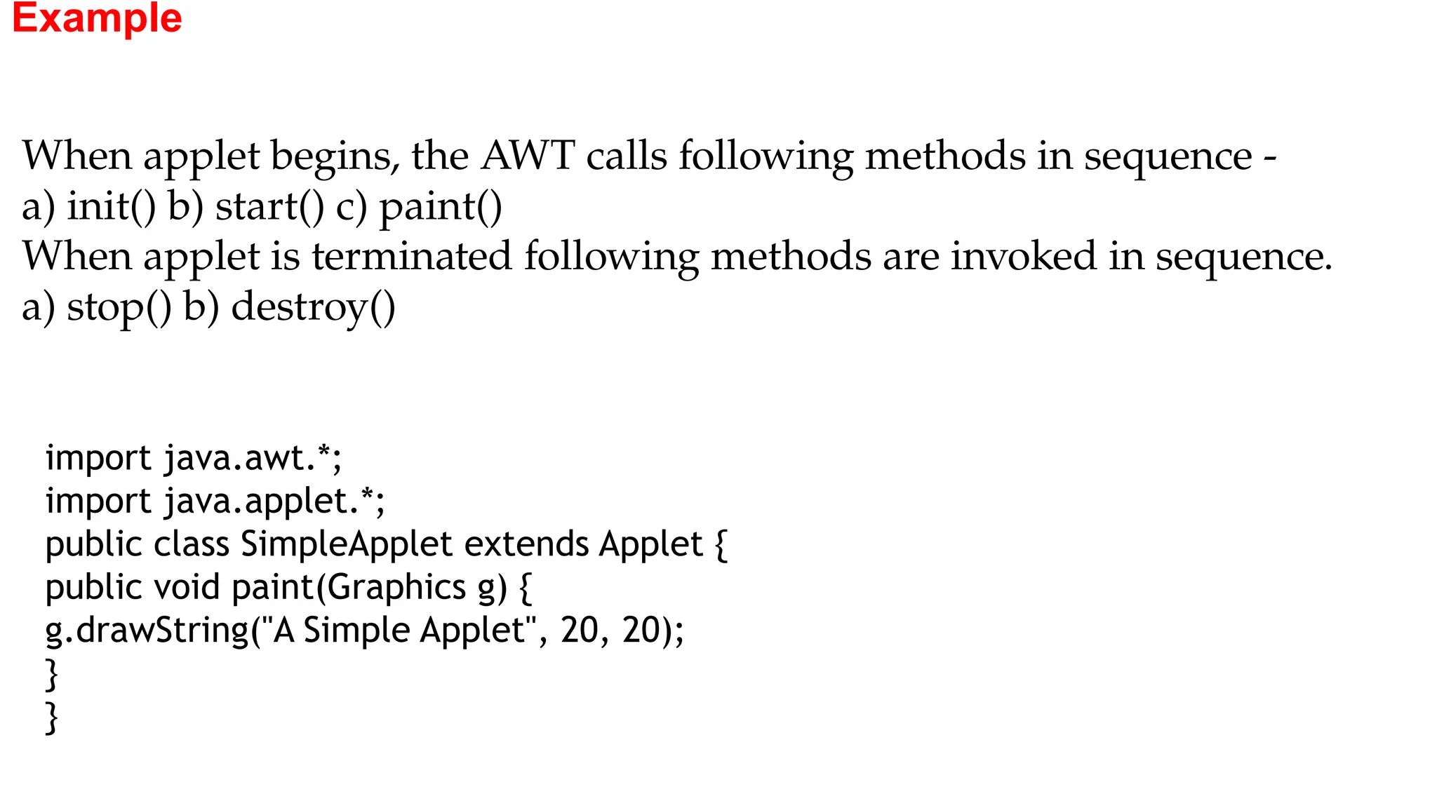 Example
import java.awt.*;
import java.applet.*;
public class SimpleApplet extends Applet {
public void paint(Graphics g) {
g.drawString("A Simple Applet", 20, 20);
}
}
When applet begins, the AWT calls following methods in sequence -
a) init() b) start() c) paint()
When applet is terminated following methods are invoked in sequence.
a) stop() b) destroy()
 