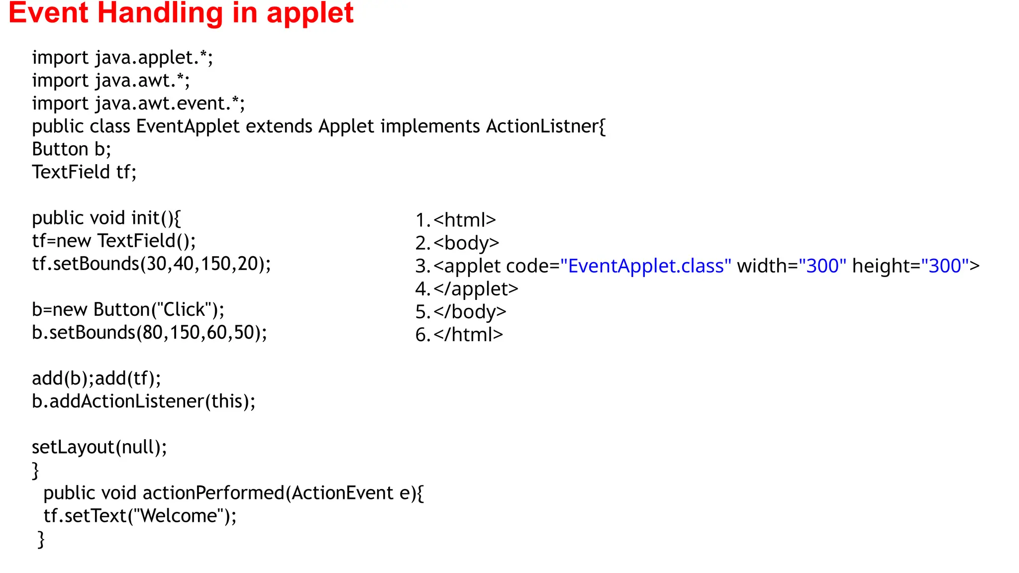 Event Handling in applet
import java.applet.*;
import java.awt.*;
import java.awt.event.*;
public class EventApplet extends Applet implements ActionListner{
Button b;
TextField tf;
public void init(){
tf=new TextField();
tf.setBounds(30,40,150,20);
b=new Button("Click");
b.setBounds(80,150,60,50);
add(b);add(tf);
b.addActionListener(this);
setLayout(null);
}
public void actionPerformed(ActionEvent e){
tf.setText("Welcome");
}
1.<html>
2.<body>
3.<applet code="EventApplet.class" width="300" height="300">
4.</applet>
5.</body>
6.</html>
 