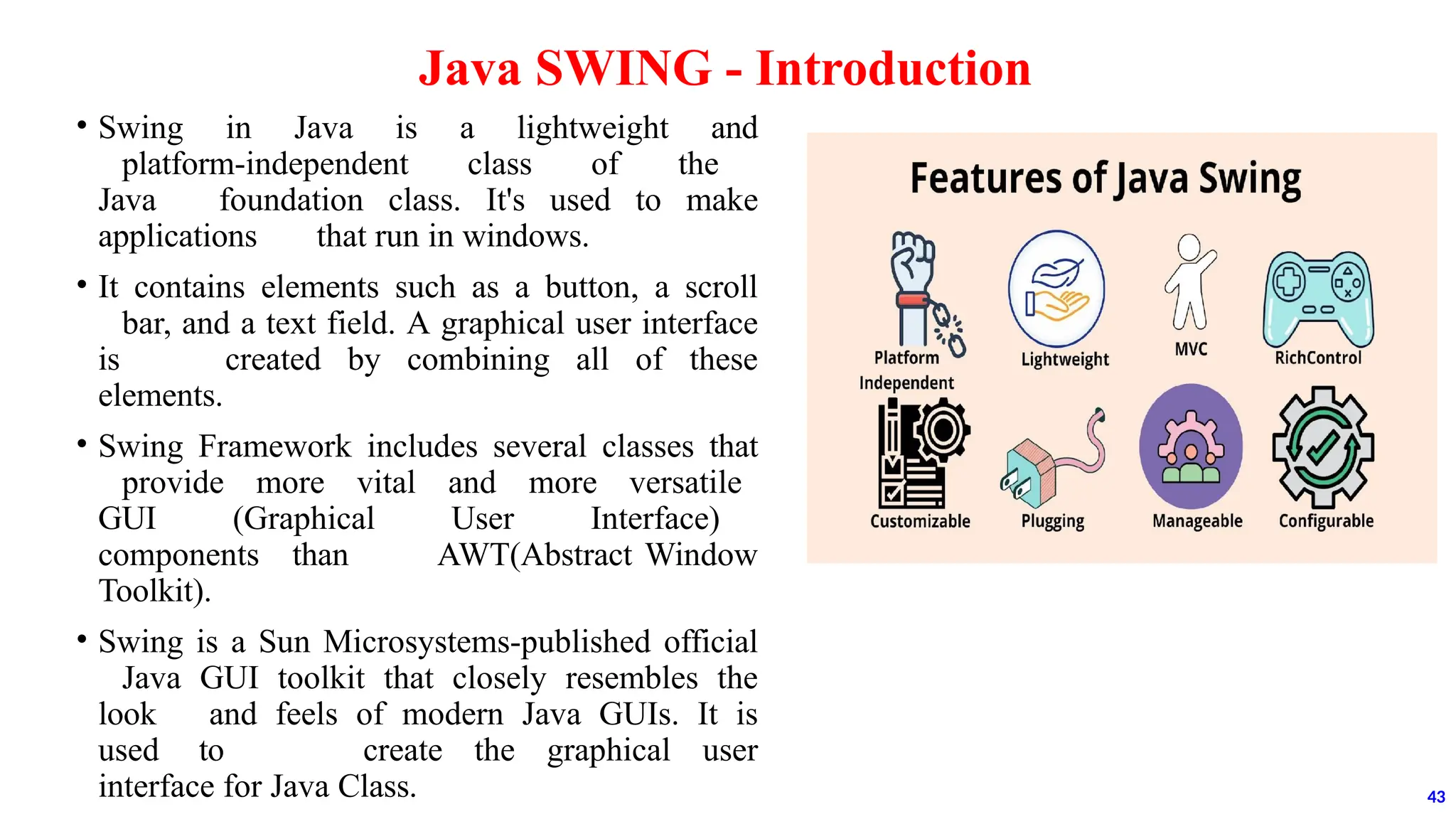 • Swing in Java is a lightweight and
platform-independent class of the
Java foundation class. It's used to make
applications that run in windows.
• It contains elements such as a button, a scroll
bar, and a text field. A graphical user interface
is created by combining all of these
elements.
• Swing Framework includes several classes that
provide more vital and more versatile
GUI (Graphical User Interface)
components than AWT(Abstract Window
Toolkit).
• Swing is a Sun Microsystems-published official
Java GUI toolkit that closely resembles the
look and feels of modern Java GUIs. It is
used to create the graphical user
interface for Java Class.
Java SWING - Introduction
43
 