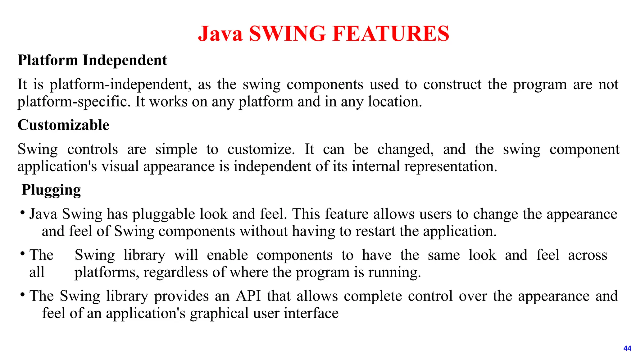 Platform Independent
It is platform-independent, as the swing components used to construct the program are not
platform-specific. It works on any platform and in any location.
Customizable
Swing controls are simple to customize. It can be changed, and the swing component
application's visual appearance is independent of its internal representation.
Plugging
• Java Swing has pluggable look and feel. This feature allows users to change the appearance
and feel of Swing components without having to restart the application.
• The Swing library will enable components to have the same look and feel across
all platforms, regardless of where the program is running.
• The Swing library provides an API that allows complete control over the appearance and
feel of an application's graphical user interface
Java SWING FEATURES
44
 