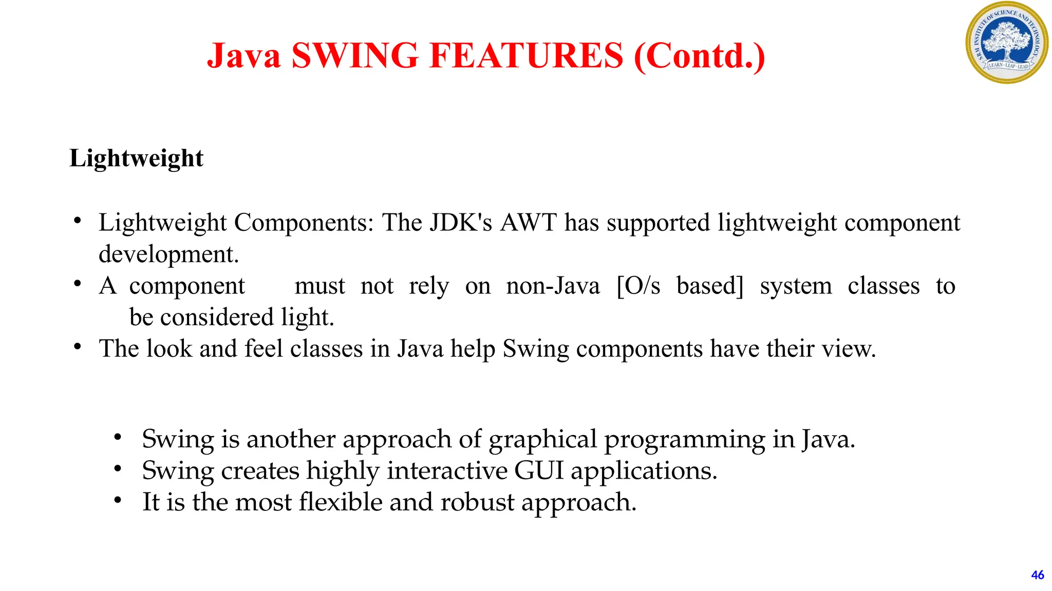 Java SWING FEATURES (Contd.)
Lightweight
• Lightweight Components: The JDK's AWT has supported lightweight component
development.
• A component must not rely on non-Java [O/s based] system classes to
be considered light.
• The look and feel classes in Java help Swing components have their view.
46
• Swing is another approach of graphical programming in Java.
• Swing creates highly interactive GUI applications.
• It is the most flexible and robust approach.
 