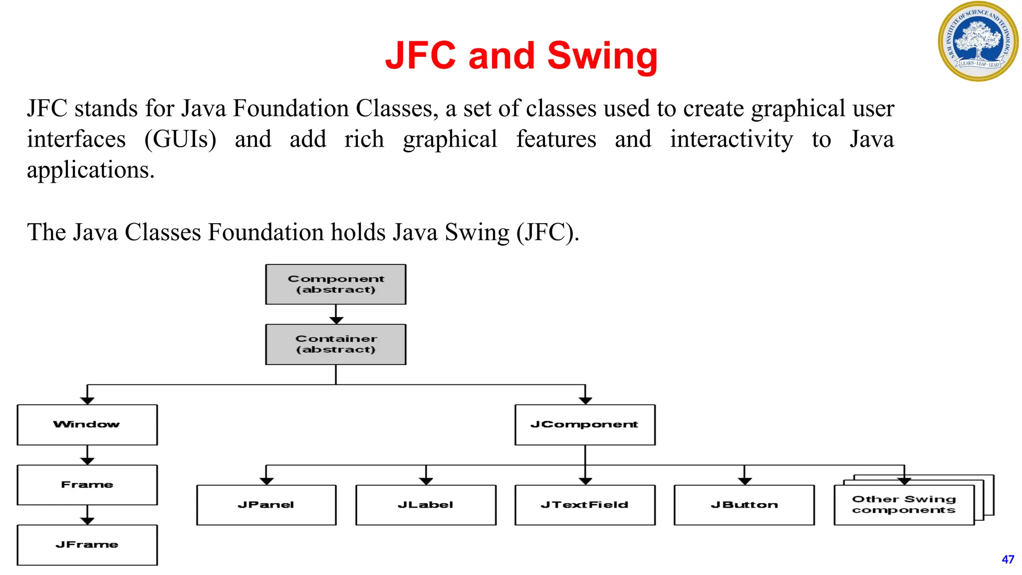 JFC and Swing
JFC stands for Java Foundation Classes, a set of classes used to create graphical user
interfaces (GUIs) and add rich graphical features and interactivity to Java
applications.
The Java Classes Foundation holds Java Swing (JFC).
47
 