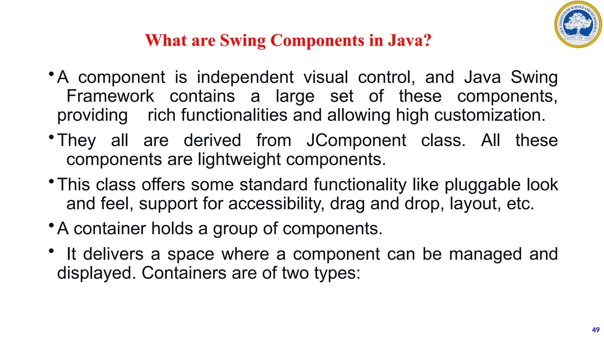 What are Swing Components in Java?
•A component is independent visual control, and Java Swing
Framework contains a large set of these components,
providing rich functionalities and allowing high customization.
•They all are derived from JComponent class. All these
components are lightweight components.
•This class offers some standard functionality like pluggable look
and feel, support for accessibility, drag and drop, layout, etc.
•A container holds a group of components.
• It delivers a space where a component can be managed and
displayed. Containers are of two types:
49
 