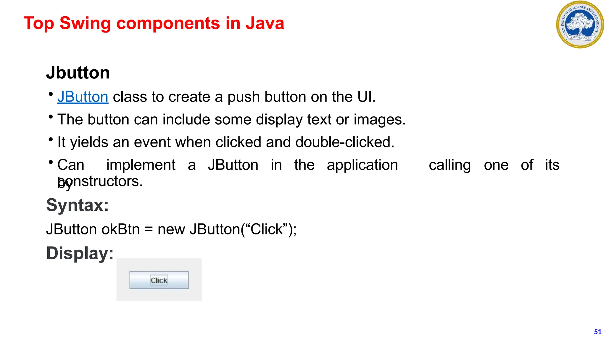 Jbutton
• JButton class to create a push button on the UI.
• The button can include some display text or images.
• It yields an event when clicked and double-clicked.
• Can implement a JButton in the application
by
calling one of its
constructors.
Syntax:
JButton okBtn = new JButton(“Click”);
Display:
Top Swing components in Java
51
 