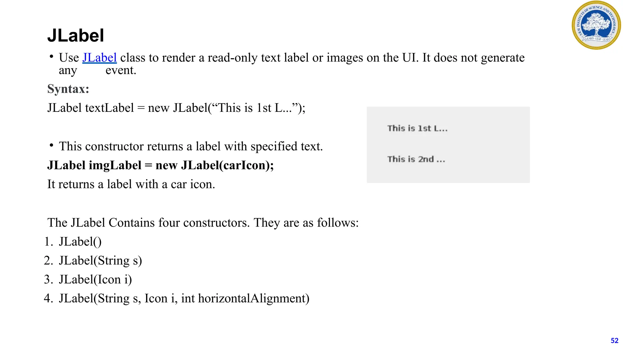 JLabel
• Use JLabel class to render a read-only text label or images on the UI. It does not generate
any event.
Syntax:
JLabel textLabel = new JLabel(“This is 1st L...”);
• This constructor returns a label with specified text.
JLabel imgLabel = new JLabel(carIcon);
It returns a label with a car icon.
The JLabel Contains four constructors. They are as follows:
1. JLabel()
2. JLabel(String s)
3. JLabel(Icon i)
4. JLabel(String s, Icon i, int horizontalAlignment)
52
 