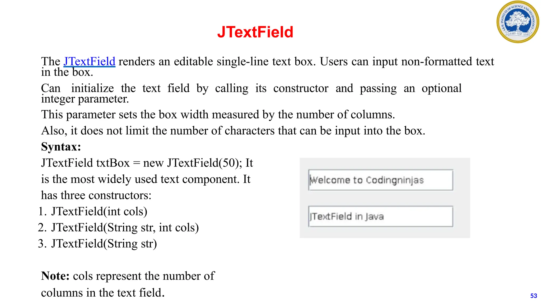 The JTextField renders an editable single-line text box. Users can input non-formatted text
in the box.
Can initialize the text field by calling its constructor and passing an optional
integer parameter.
This parameter sets the box width measured by the number of columns.
Also, it does not limit the number of characters that can be input into the box.
Syntax:
JTextField txtBox = new JTextField(50); It
is the most widely used text component. It
has three constructors:
1. JTextField(int cols)
2. JTextField(String str, int cols)
3. JTextField(String str)
Note: cols represent the number of
columns in the text field.
JTextField
53
 