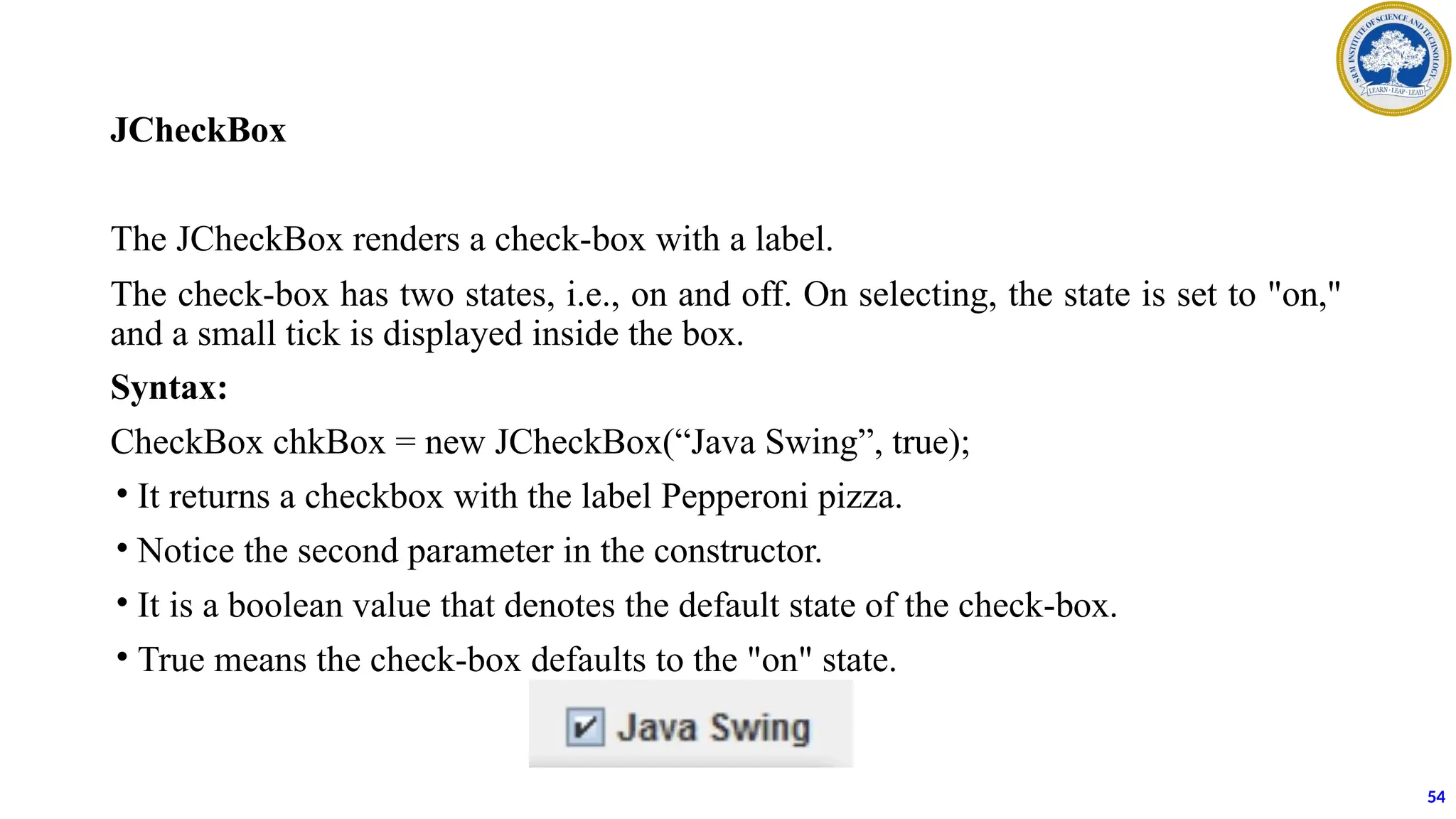 JCheckBox
The JCheckBox renders a check-box with a label.
The check-box has two states, i.e., on and off. On selecting, the state is set to "on,"
and a small tick is displayed inside the box.
Syntax:
CheckBox chkBox = new JCheckBox(“Java Swing”, true);
• It returns a checkbox with the label Pepperoni pizza.
• Notice the second parameter in the constructor.
• It is a boolean value that denotes the default state of the check-box.
• True means the check-box defaults to the "on" state.
54
 