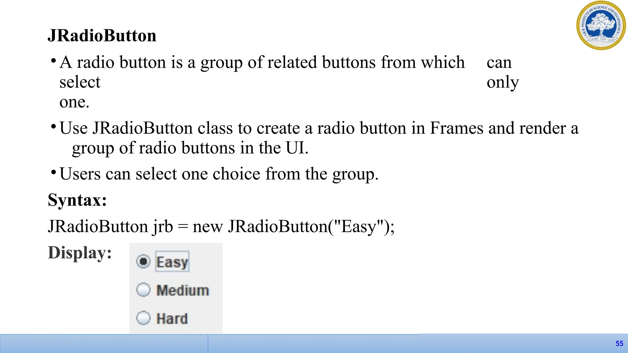 JRadioButton
•A radio button is a group of related buttons from which can
select only
one.
•Use JRadioButton class to create a radio button in Frames and render a
group of radio buttons in the UI.
•Users can select one choice from the group.
Syntax:
JRadioButton jrb = new JRadioButton("Easy");
Display:
55
 