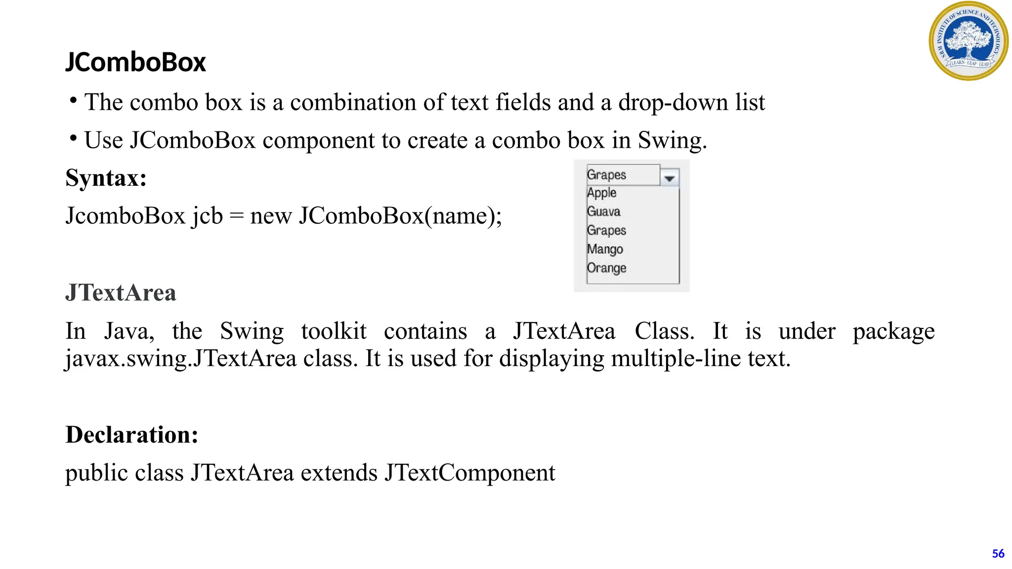 JComboBox
• The combo box is a combination of text fields and a drop-down list
• Use JComboBox component to create a combo box in Swing.
Syntax:
JcomboBox jcb = new JComboBox(name);
JTextArea
In Java, the Swing toolkit contains a JTextArea Class. It is under package
javax.swing.JTextArea class. It is used for displaying multiple-line text.
Declaration:
public class JTextArea extends JTextComponent
56
 
