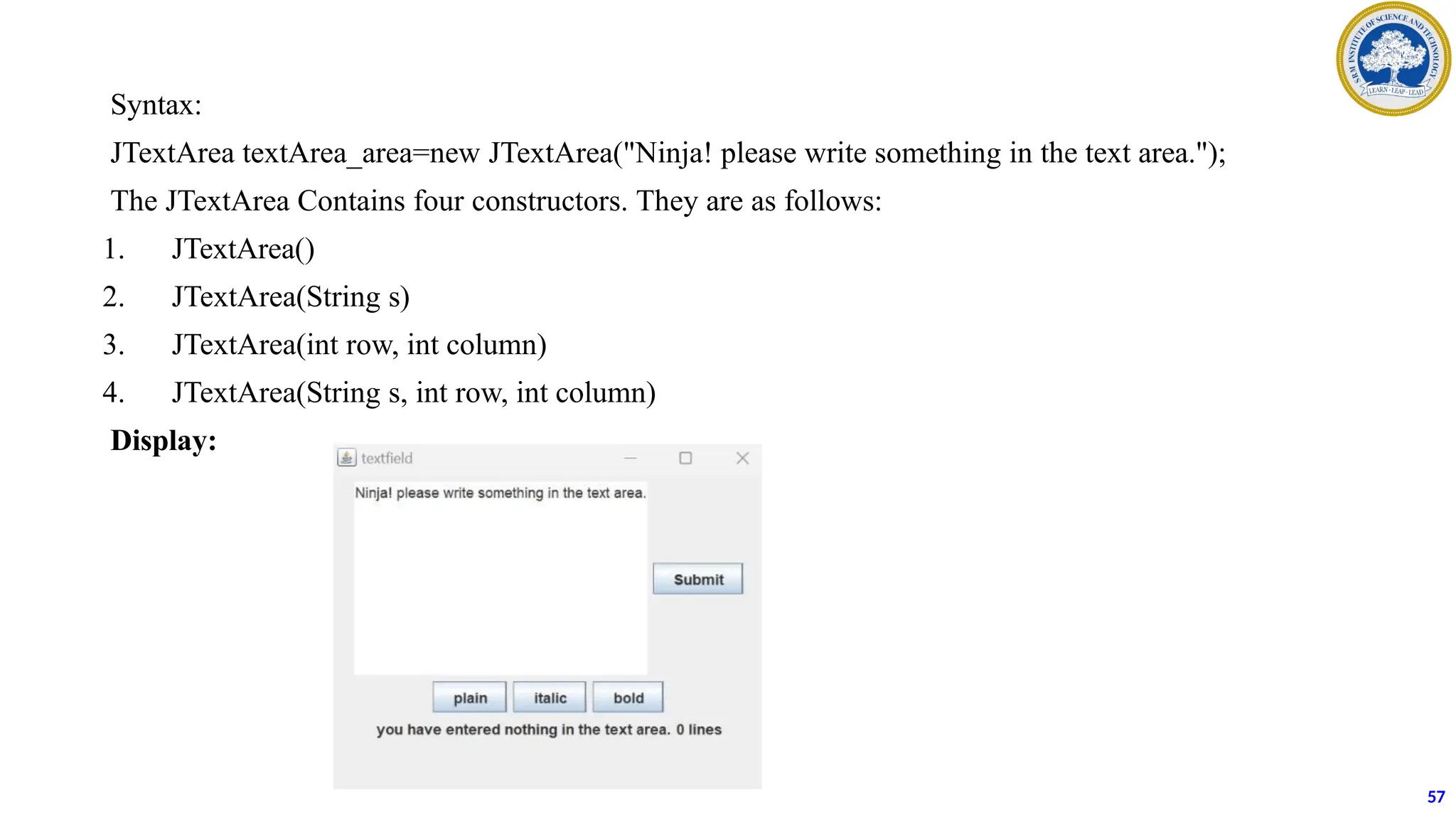 Syntax:
JTextArea textArea_area=new JTextArea("Ninja! please write something in the text area.");
The JTextArea Contains four constructors. They are as follows:
1. JTextArea()
2. JTextArea(String s)
3. JTextArea(int row, int column)
4. JTextArea(String s, int row, int column)
Display:
57
 