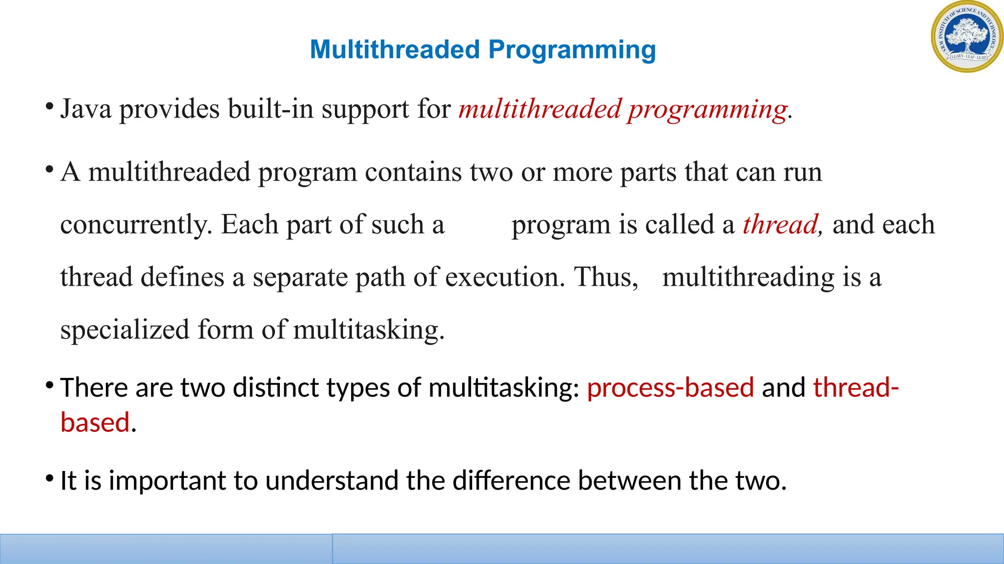 Multithreaded Programming
• Java provides built-in support for multithreaded programming.
• A multithreaded program contains two or more parts that can run
concurrently. Each part of such a program is called a thread, and each
thread defines a separate path of execution. Thus, multithreading is a
specialized form of multitasking.
• There are two distinct types of multitasking: process-based and thread-
based.
• It is important to understand the difference between the two.
 