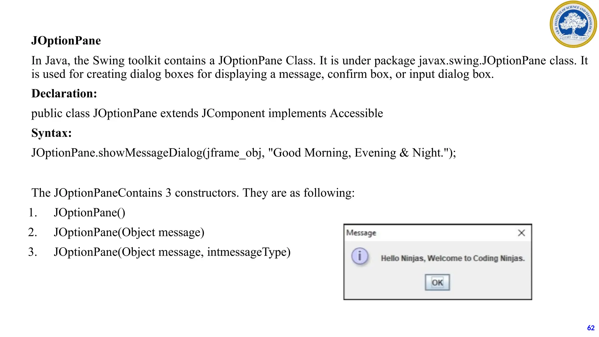 JOptionPane
In Java, the Swing toolkit contains a JOptionPane Class. It is under package javax.swing.JOptionPane class. It
is used for creating dialog boxes for displaying a message, confirm box, or input dialog box.
Declaration:
public class JOptionPane extends JComponent implements Accessible
Syntax:
JOptionPane.showMessageDialog(jframe_obj, "Good Morning, Evening & Night.");
The JOptionPaneContains 3 constructors. They are as following:
1. JOptionPane()
2. JOptionPane(Object message)
3. JOptionPane(Object message, intmessageType)
62
 