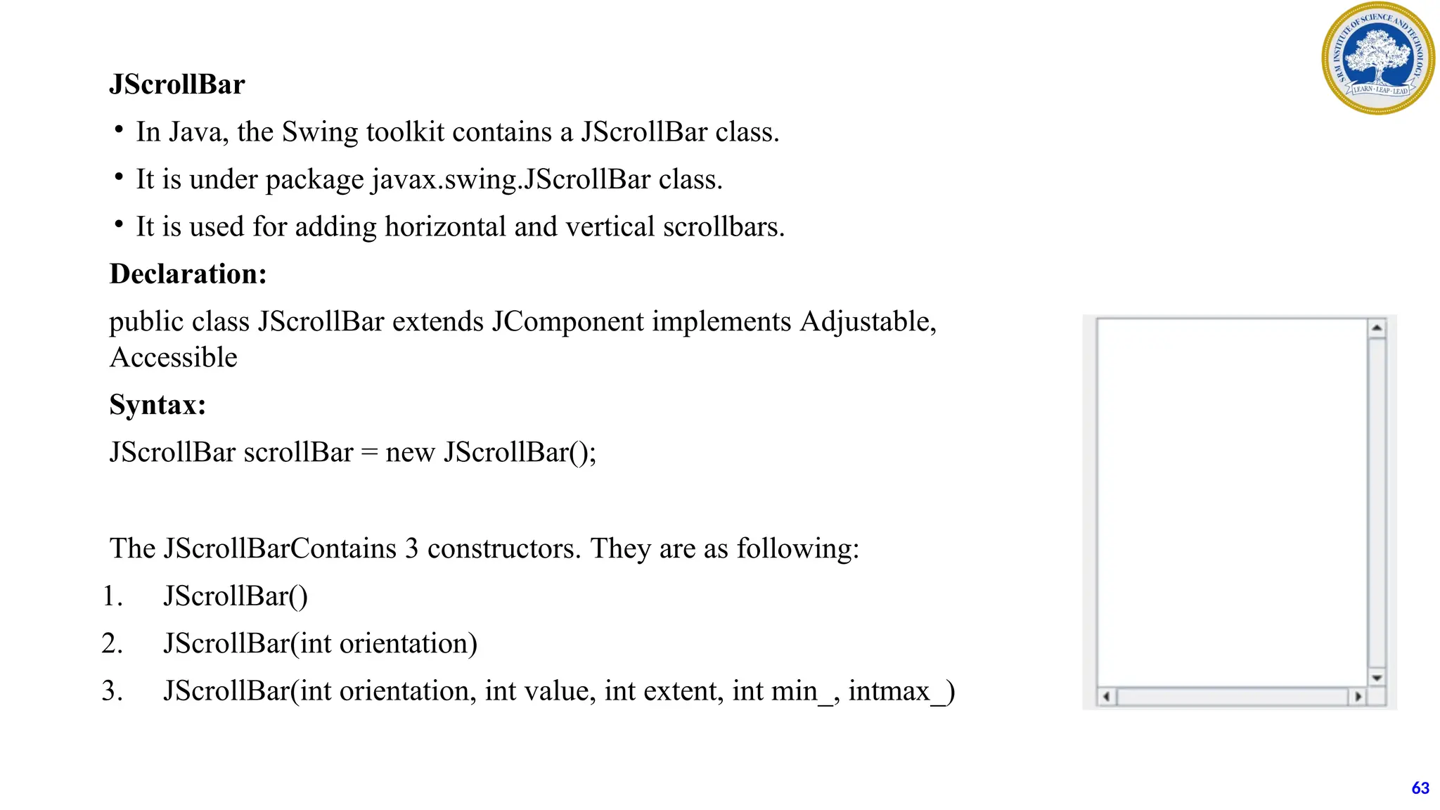 JScrollBar
• In Java, the Swing toolkit contains a JScrollBar class.
• It is under package javax.swing.JScrollBar class.
• It is used for adding horizontal and vertical scrollbars.
Declaration:
public class JScrollBar extends JComponent implements Adjustable,
Accessible
Syntax:
JScrollBar scrollBar = new JScrollBar();
The JScrollBarContains 3 constructors. They are as following:
1. JScrollBar()
2. JScrollBar(int orientation)
3. JScrollBar(int orientation, int value, int extent, int min_, intmax_)
63
 