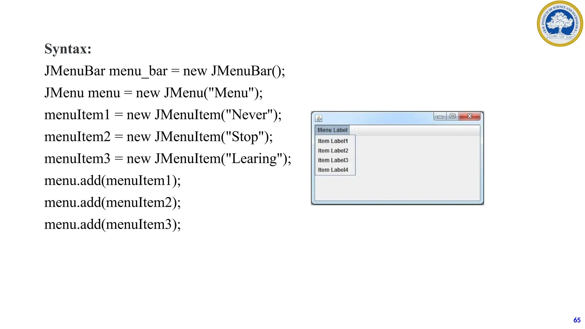 Syntax:
JMenuBar menu_bar = new JMenuBar();
JMenu menu = new JMenu("Menu");
menuItem1 = new JMenuItem("Never");
menuItem2 = new JMenuItem("Stop");
menuItem3 = new JMenuItem("Learing");
menu.add(menuItem1);
menu.add(menuItem2);
menu.add(menuItem3);
65
 