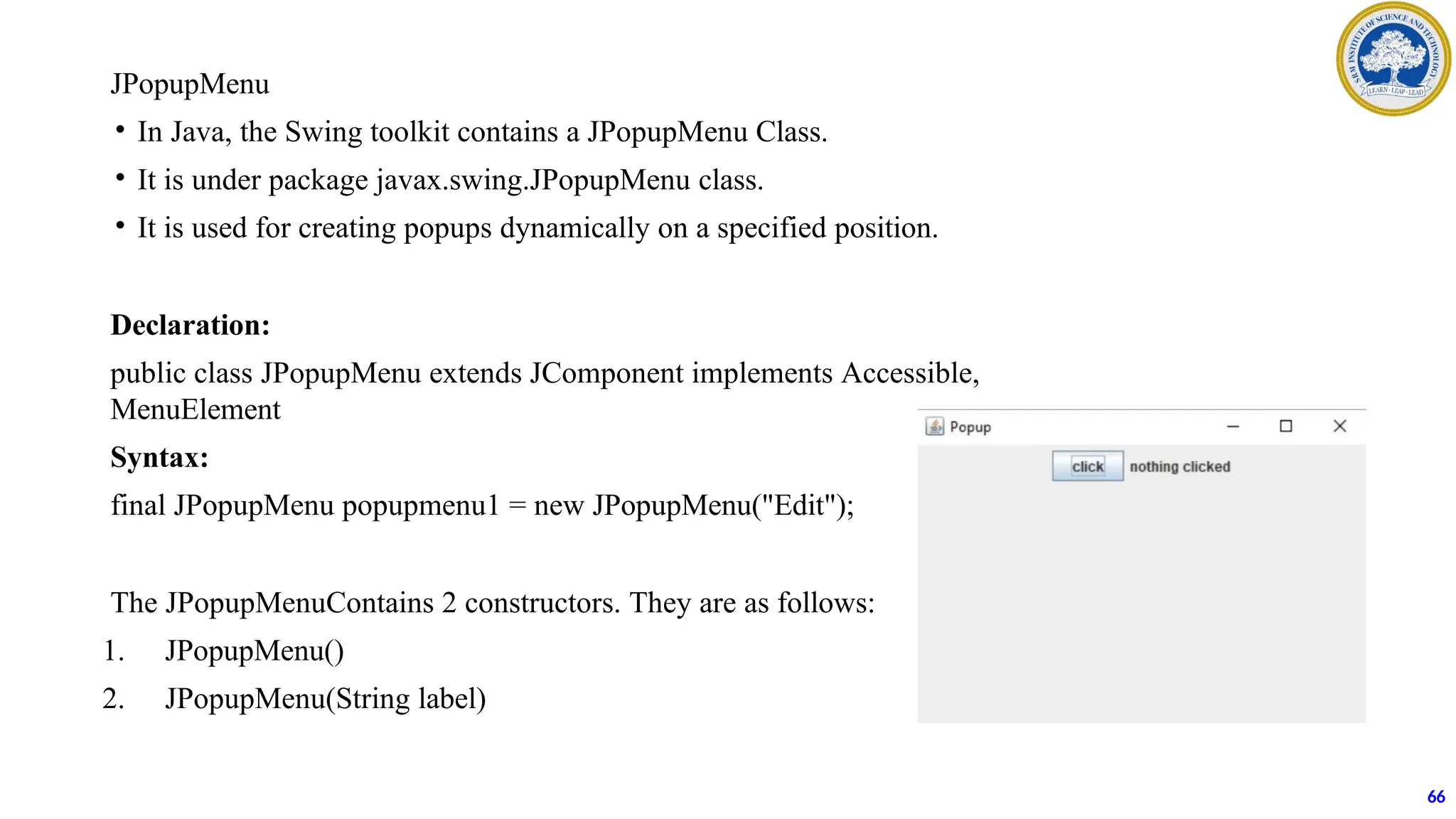 JPopupMenu
• In Java, the Swing toolkit contains a JPopupMenu Class.
• It is under package javax.swing.JPopupMenu class.
• It is used for creating popups dynamically on a specified position.
Declaration:
public class JPopupMenu extends JComponent implements Accessible,
MenuElement
Syntax:
final JPopupMenu popupmenu1 = new JPopupMenu("Edit");
The JPopupMenuContains 2 constructors. They are as follows:
1. JPopupMenu()
2. JPopupMenu(String label)
66
 