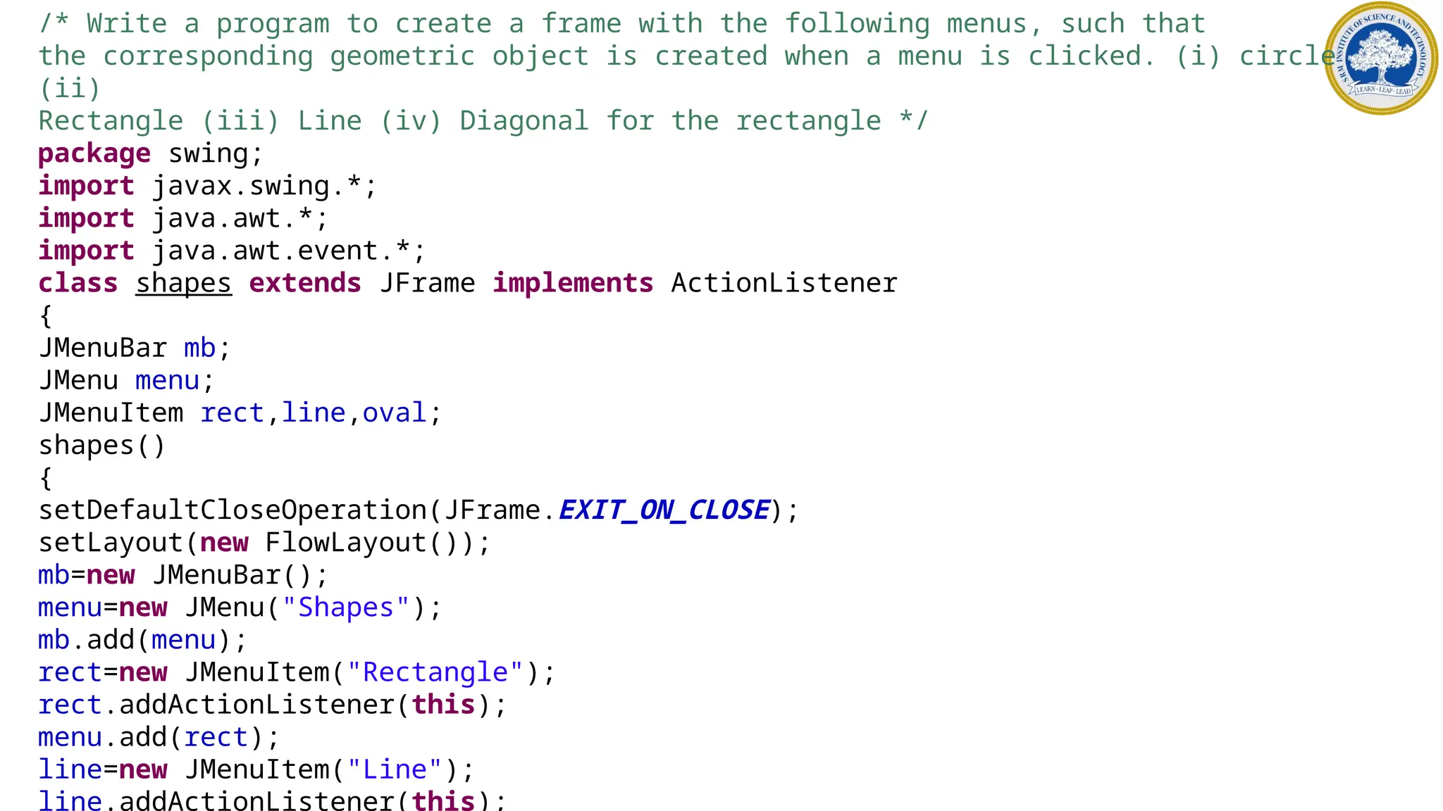 /* Write a program to create a frame with the following menus, such that
the corresponding geometric object is created when a menu is clicked. (i) circle
(ii)
Rectangle (iii) Line (iv) Diagonal for the rectangle */
package swing;
import javax.swing.*;
import java.awt.*;
import java.awt.event.*;
class shapes extends JFrame implements ActionListener
{
JMenuBar mb;
JMenu menu;
JMenuItem rect,line,oval;
shapes()
{
setDefaultCloseOperation(JFrame.EXIT_ON_CLOSE);
setLayout(new FlowLayout());
mb=new JMenuBar();
menu=new JMenu("Shapes");
mb.add(menu);
rect=new JMenuItem("Rectangle");
rect.addActionListener(this);
menu.add(rect);
line=new JMenuItem("Line");
line.addActionListener(this);
 