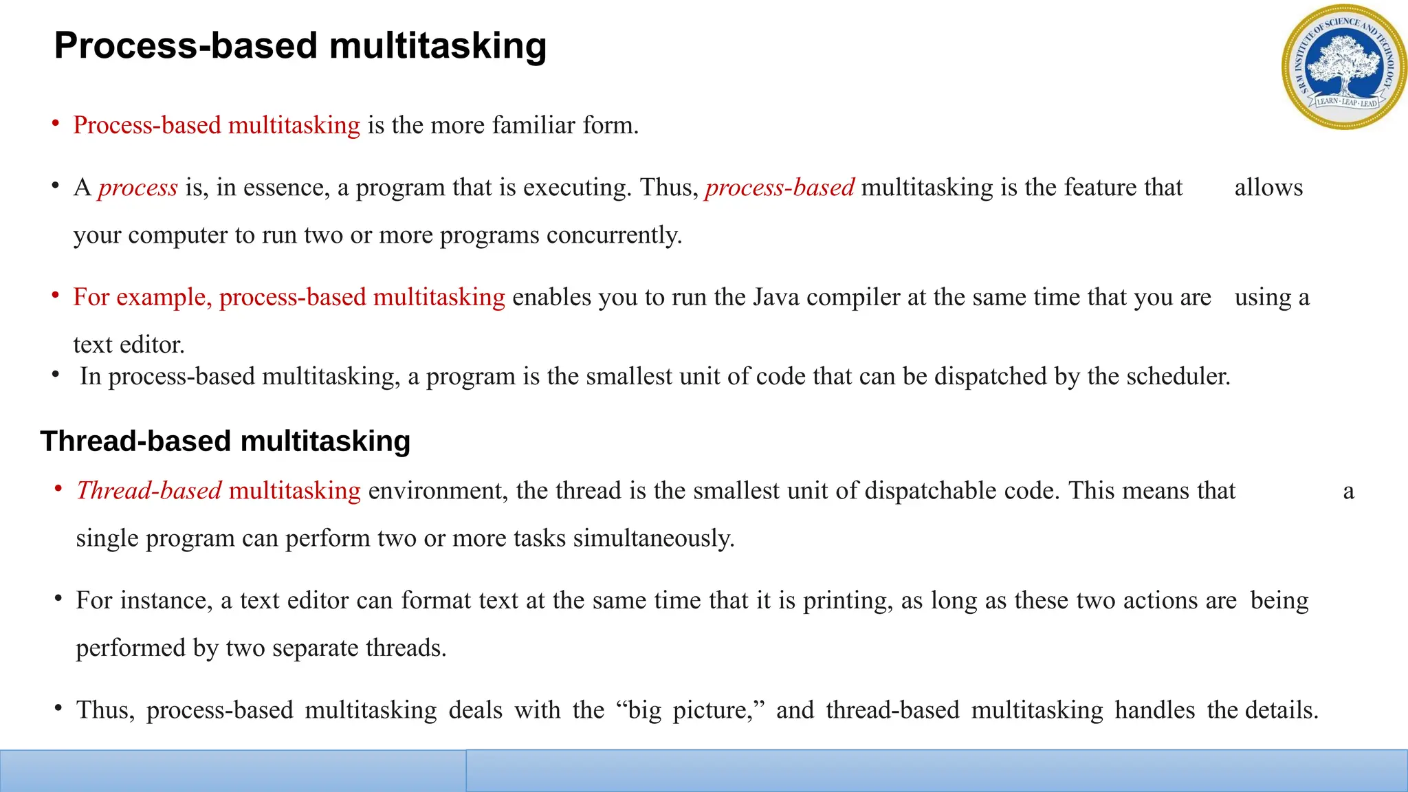 Process-based multitasking
• Process-based multitasking is the more familiar form.
• A process is, in essence, a program that is executing. Thus, process-based multitasking is the feature that allows
your computer to run two or more programs concurrently.
• For example, process-based multitasking enables you to run the Java compiler at the same time that you are using a
text editor.
• In process-based multitasking, a program is the smallest unit of code that can be dispatched by the scheduler.
Thread-based multitasking
• Thread-based multitasking environment, the thread is the smallest unit of dispatchable code. This means that a
single program can perform two or more tasks simultaneously.
• For instance, a text editor can format text at the same time that it is printing, as long as these two actions are being
performed by two separate threads.
• Thus, process-based multitasking deals with the “big picture,” and thread-based multitasking handles the details.
 