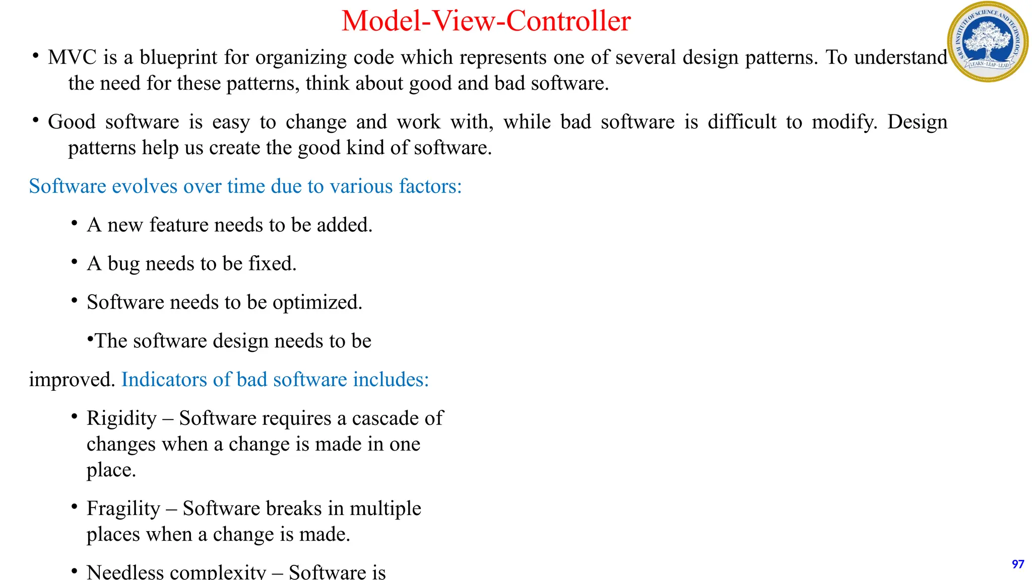 Model-View-Controller
• MVC is a blueprint for organizing code which represents one of several design patterns. To understand
the need for these patterns, think about good and bad software.
• Good software is easy to change and work with, while bad software is difficult to modify. Design
patterns help us create the good kind of software.
Software evolves over time due to various factors:
• A new feature needs to be added.
• A bug needs to be fixed.
• Software needs to be optimized.
•The software design needs to be
improved. Indicators of bad software includes:
• Rigidity – Software requires a cascade of
changes when a change is made in one
place.
• Fragility – Software breaks in multiple
places when a change is made.
• Needless complexity – Software is
97
 