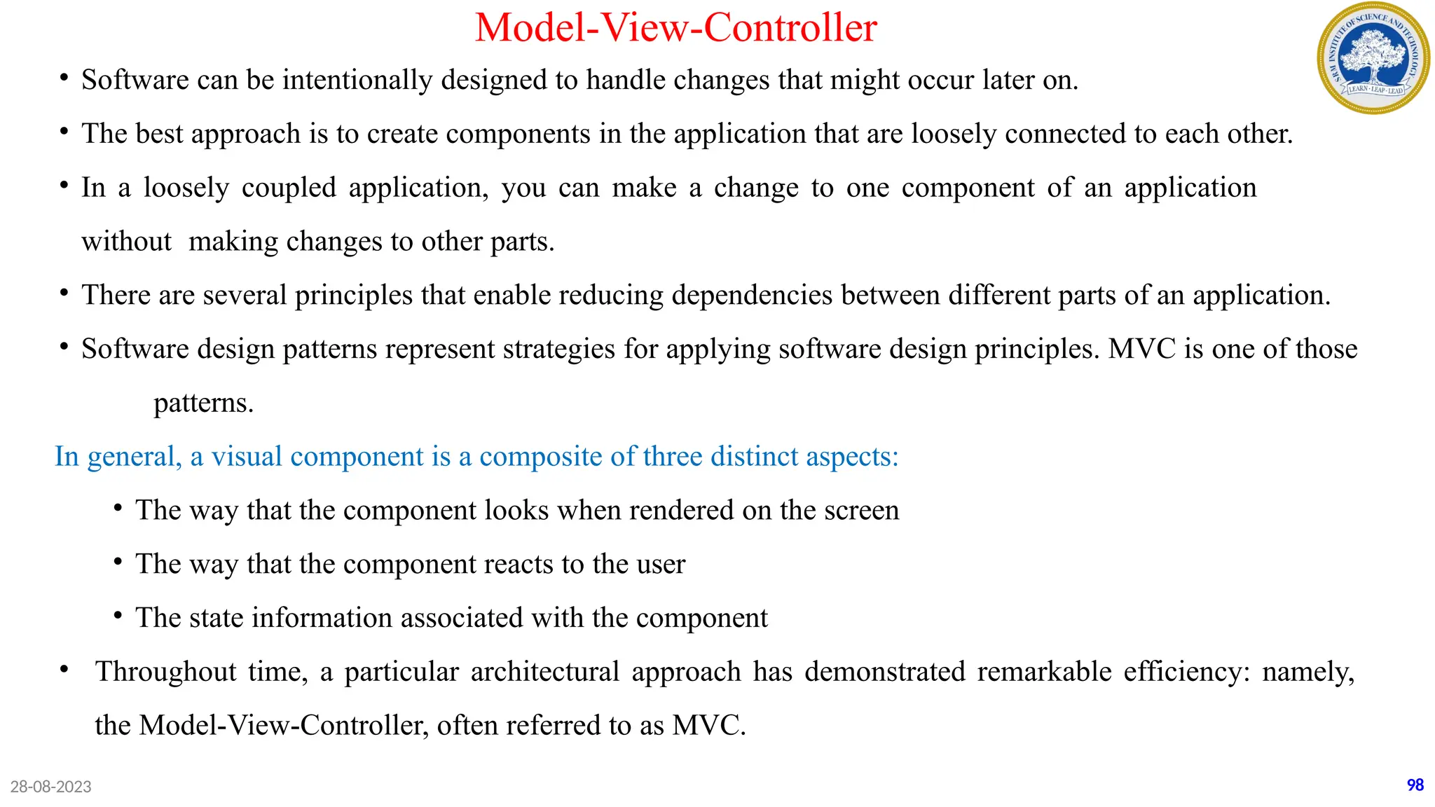 28-08-2023
Model-View-Controller
• Software can be intentionally designed to handle changes that might occur later on.
• The best approach is to create components in the application that are loosely connected to each other.
• In a loosely coupled application, you can make a change to one component of an application
without making changes to other parts.
• There are several principles that enable reducing dependencies between different parts of an application.
• Software design patterns represent strategies for applying software design principles. MVC is one of those
patterns.
In general, a visual component is a composite of three distinct aspects:
• The way that the component looks when rendered on the screen
• The way that the component reacts to the user
• The state information associated with the component
• Throughout time, a particular architectural approach has demonstrated remarkable efficiency: namely,
the Model-View-Controller, often referred to as MVC.
98
 