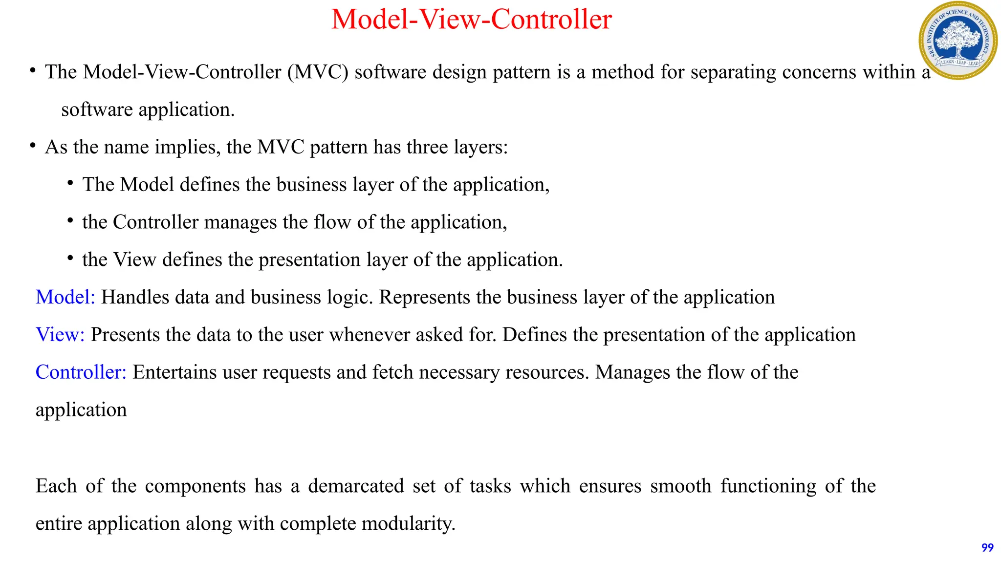 • The Model-View-Controller (MVC) software design pattern is a method for separating concerns within a
software application.
• As the name implies, the MVC pattern has three layers:
• The Model defines the business layer of the application,
• the Controller manages the flow of the application,
• the View defines the presentation layer of the application.
Model: Handles data and business logic. Represents the business layer of the application
View: Presents the data to the user whenever asked for. Defines the presentation of the application
Controller: Entertains user requests and fetch necessary resources. Manages the flow of the
application
Each of the components has a demarcated set of tasks which ensures smooth functioning of the
entire application along with complete modularity.
99
Model-View-Controller
 