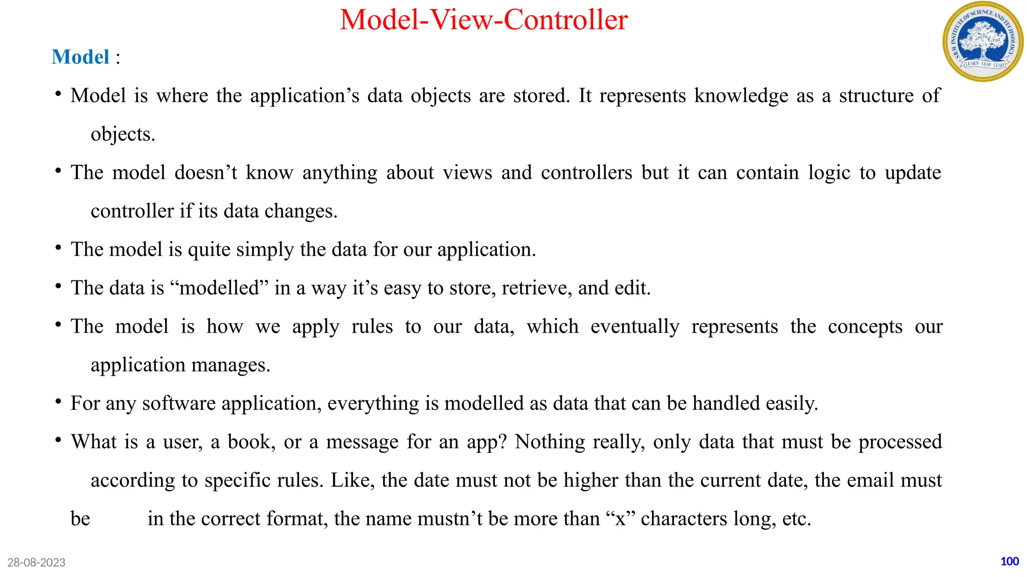 Model :
• Model is where the application’s data objects are stored. It represents knowledge as a structure of
objects.
• The model doesn’t know anything about views and controllers but it can contain logic to update
controller if its data changes.
• The model is quite simply the data for our application.
• The data is “modelled” in a way it’s easy to store, retrieve, and edit.
• The model is how we apply rules to our data, which eventually represents the concepts our
application manages.
• For any software application, everything is modelled as data that can be handled easily.
• What is a user, a book, or a message for an app? Nothing really, only data that must be processed
according to specific rules. Like, the date must not be higher than the current date, the email must
be in the correct format, the name mustn’t be more than “x” characters long, etc.
28-08-2023 100
Model-View-Controller
 