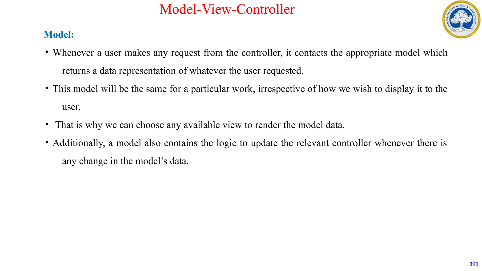 Model:
• Whenever a user makes any request from the controller, it contacts the appropriate model which
returns a data representation of whatever the user requested.
• This model will be the same for a particular work, irrespective of how we wish to display it to the
user.
• That is why we can choose any available view to render the model data.
• Additionally, a model also contains the logic to update the relevant controller whenever there is
any change in the model’s data.
101
Model-View-Controller
 