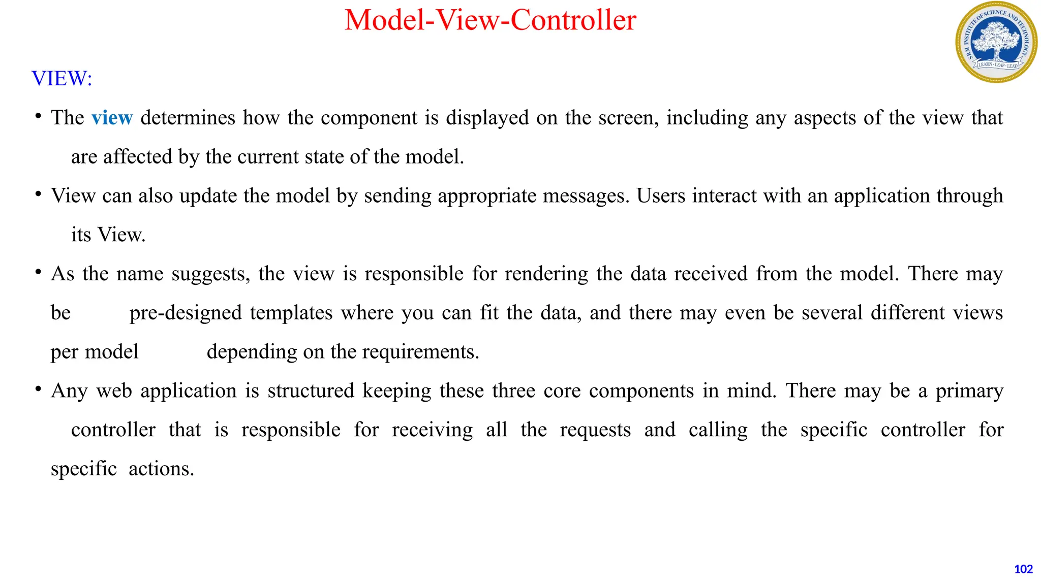 VIEW:
• The view determines how the component is displayed on the screen, including any aspects of the view that
are affected by the current state of the model.
• View can also update the model by sending appropriate messages. Users interact with an application through
its View.
• As the name suggests, the view is responsible for rendering the data received from the model. There may
be pre-designed templates where you can fit the data, and there may even be several different views
per model depending on the requirements.
• Any web application is structured keeping these three core components in mind. There may be a primary
controller that is responsible for receiving all the requests and calling the specific controller for
specific actions.
102
Model-View-Controller
 