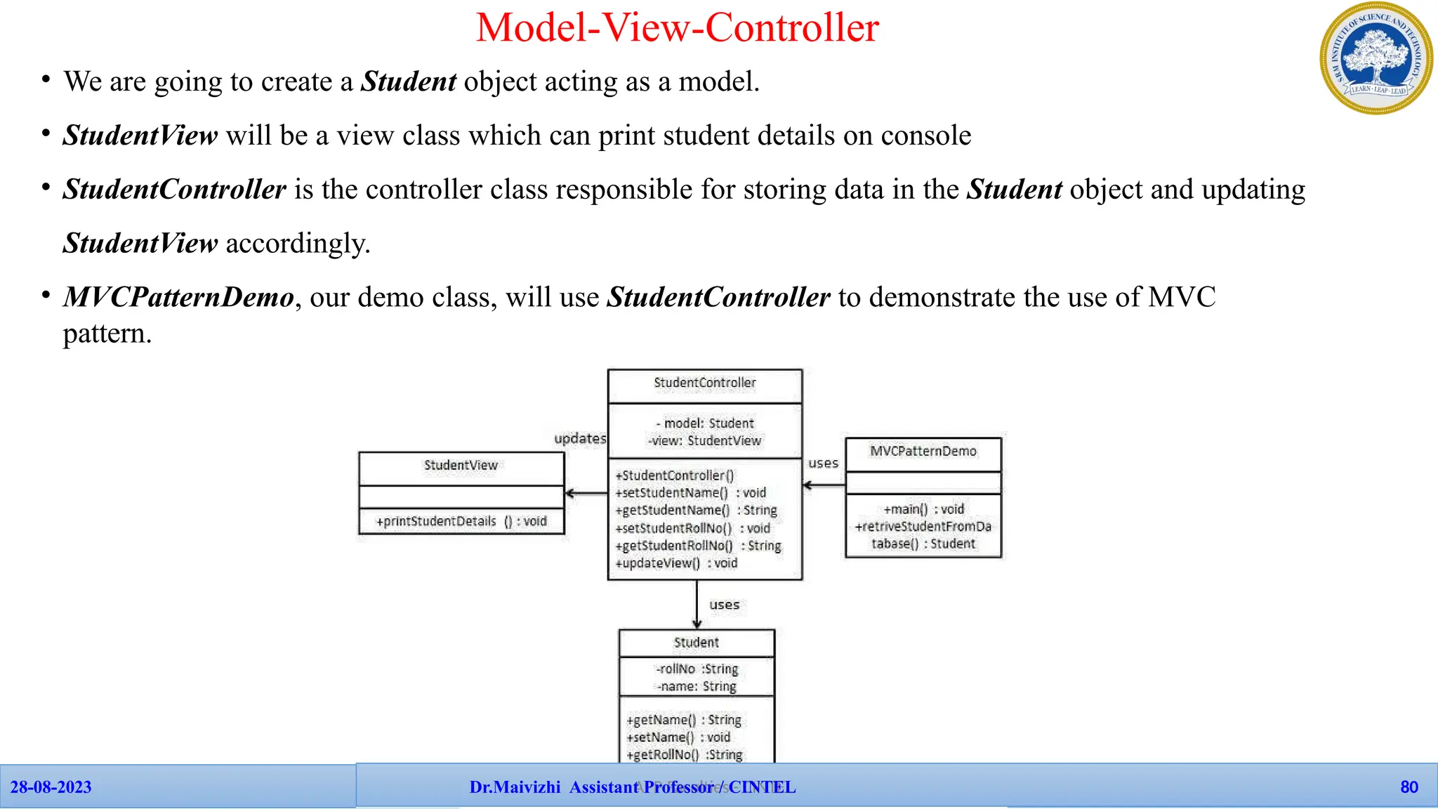 • We are going to create a Student object acting as a model.
• StudentView will be a view class which can print student details on console
• StudentController is the controller class responsible for storing data in the Student object and updating
StudentView accordingly.
• MVCPatternDemo, our demo class, will use StudentController to demonstrate the use of MVC
pattern.
Model-View-Controller
APP Faculties - CINTEL
28-08-2023 Dr.Maivizhi Assistant Professor / CINTEL 80
 