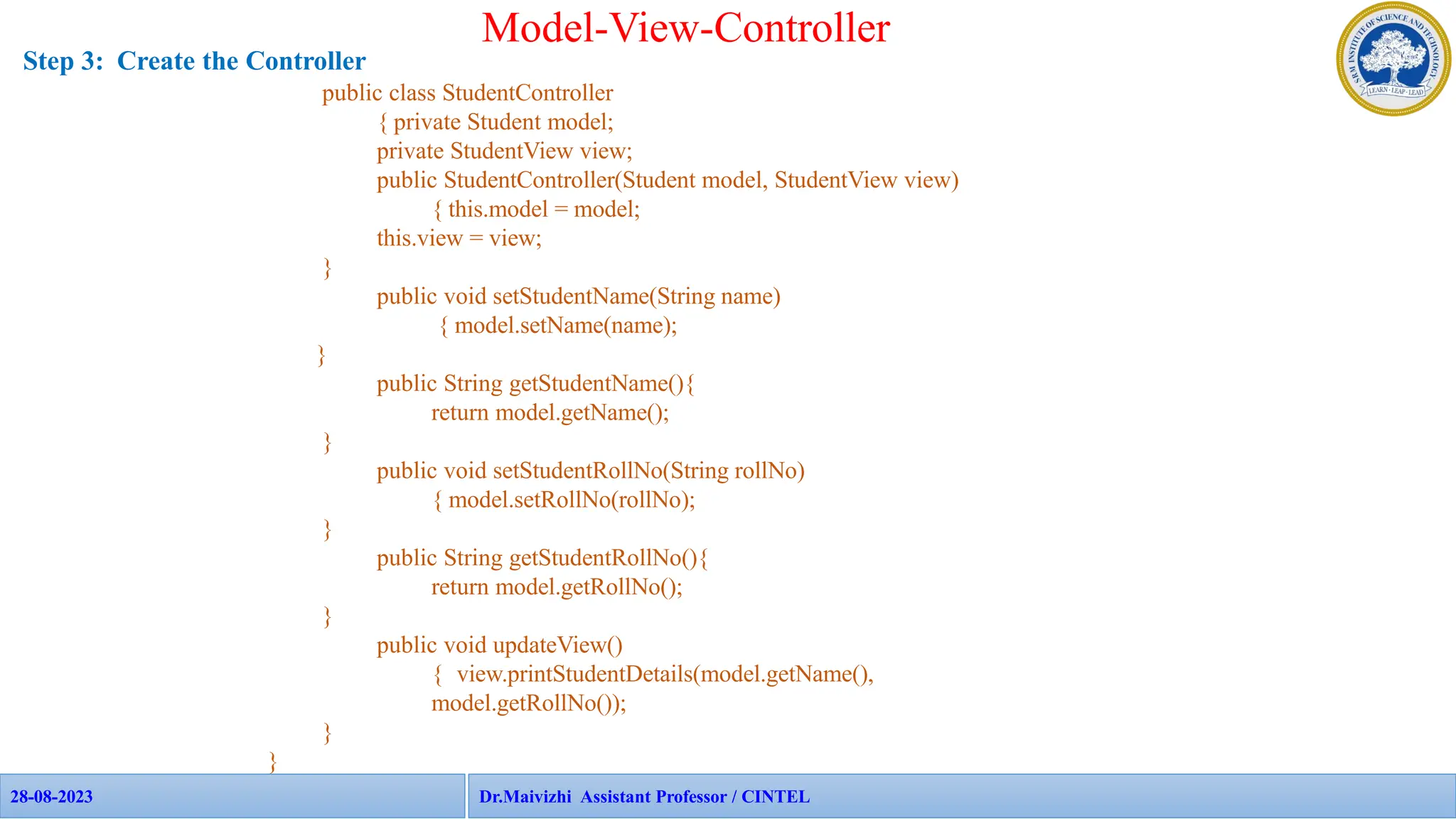 28-08-2023 APP Faculties - CINTEL
28-08-2023 108
Model-View-Controller
Step 3: Create the Controller
public class StudentController
{ private Student model;
private StudentView view;
public StudentController(Student model, StudentView view)
{ this.model = model;
this.view = view;
}
public void setStudentName(String name)
{ model.setName(name);
}
public String getStudentName(){
return model.getName();
}
public void setStudentRollNo(String rollNo)
{ model.setRollNo(rollNo);
}
public String getStudentRollNo(){
return model.getRollNo();
}
public void updateView()
{ view.printStudentDetails(model.getName(),
model.getRollNo());
}
}
Dr.Maivizhi Assistant Professor / CINTEL
 