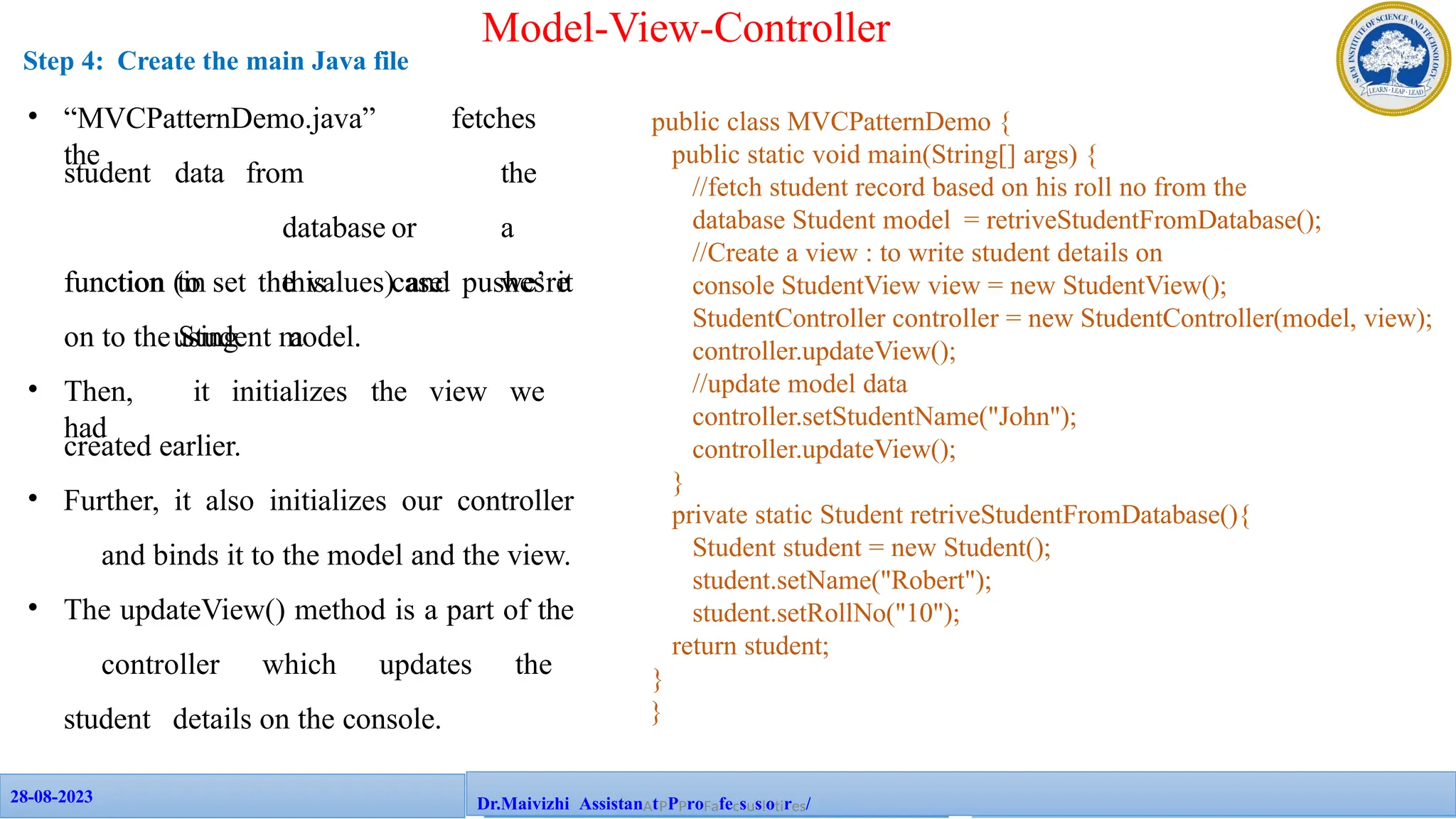 28-08-2023
28-08-2023 109
Dr.Maivizhi AssistanAtPPProFafecsuslotires/
Model-View-Controller
Step 4: Create the main Java file
public class MVCPatternDemo {
public static void main(String[] args) {
//fetch student record based on his roll no from the
database Student model = retriveStudentFromDatabase();
//Create a view : to write student details on
console StudentView view = new StudentView();
StudentController controller = new StudentController(model, view);
controller.updateView();
//update model data
controller.setStudentName("John");
controller.updateView();
}
private static Student retriveStudentFromDatabase(){
Student student = new Student();
student.setName("Robert");
student.setRollNo("10");
return student;
}
}
• “MVCPatternDemo.java” fetches
the
student data from the
database or a
function (in this case we’re
using a
function to set the values) and pushes it
on to the Student model.
• Then, it initializes the view we
had
created earlier.
• Further, it also initializes our controller
and binds it to the model and the view.
• The updateView() method is a part of the
controller which updates the
student details on the console.
 